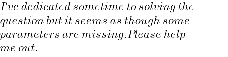 I′ve dedicated sometime to solving the  question but it seems as though some  parameters are missing.Please help  me out.   