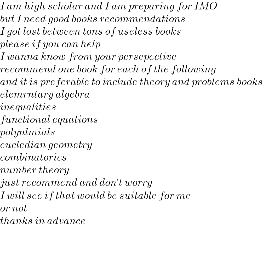 I am high scholar and I am preparing for IMO  but I need good books recommendations  I got lost between tons of useless books   please if you can help   I wanna know from your persepective  recommend one book for each of the following  and it is preferable to include theory and problems books  elemrntary algebra  inequalities  functional equations  polynlmials  eucledian geometry  combinatorics  number theory  just recommend and don′t worry  I will see if that would be suitable for me  or not  thanks in advance        