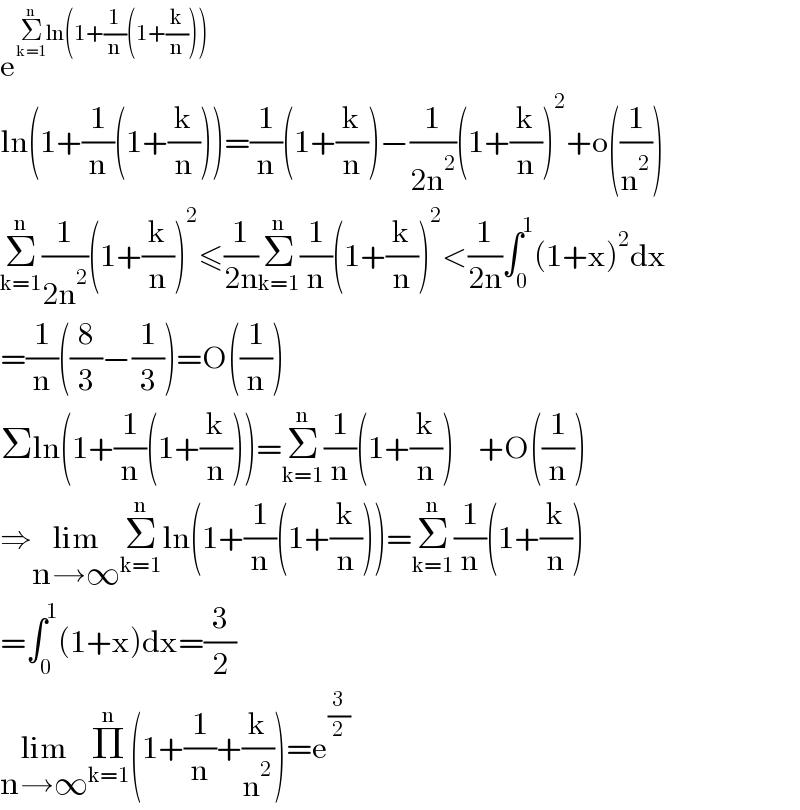 e^(Σ_(k=1) ^n ln(1+(1/n)(1+(k/n))))   ln(1+(1/n)(1+(k/n)))=(1/n)(1+(k/n))−(1/(2n^2 ))(1+(k/n))^2 +o((1/n^2 ))  Σ_(k=1) ^n (1/(2n^2 ))(1+(k/n))^2 ≤(1/(2n))Σ_(k=1) ^n (1/n)(1+(k/n))^2 <(1/(2n))∫_0 ^1 (1+x)^2 dx  =(1/n)((8/3)−(1/3))=O((1/n))  Σln(1+(1/n)(1+(k/n)))=Σ_(k=1) ^n (1/n)(1+(k/n))    +O((1/n))  ⇒lim_(n→∞) Σ_(k=1) ^n ln(1+(1/n)(1+(k/n)))=Σ_(k=1) ^n (1/n)(1+(k/n))  =∫_0 ^1 (1+x)dx=(3/2)  lim_(n→∞) Π_(k=1) ^n (1+(1/n)+(k/n^2 ))=e^(3/2)   