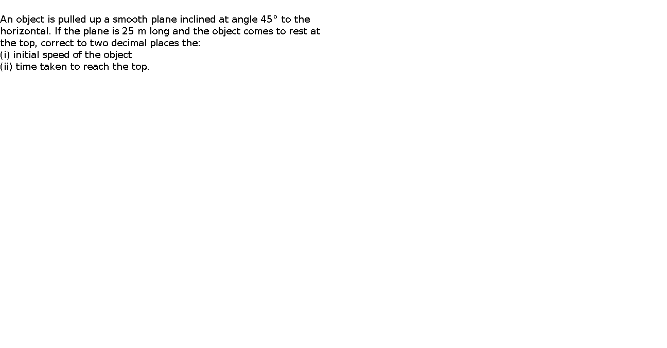   An object is pulled up a smooth plane inclined at angle 45° to the horizontal. If the plane is 25 m long and the object comes to rest at the top, correct to two decimal places the:    (i) initial speed of the object    (ii) time taken to reach the top.    