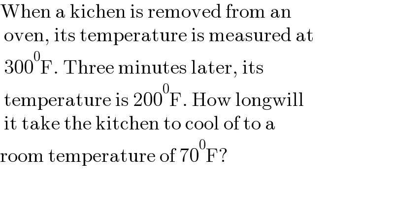 When a kichen is removed from an   oven, its temperature is measured at   300^0 F. Three minutes later, its   temperature is 200^0 F. How longwill   it take the kitchen to cool of to a   room temperature of 70^0 F?  