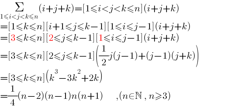 Σ_(1≤i<j<k≤n) (i+j+k)=[1≤i<j<k≤n](i+j+k)  =[1≤k≤n][i+1≤j≤k−1][1≤i≤j−1](i+j+k)  =[3≤k≤n][2≤j≤k−1][1≤i≤j−1](i+j+k)  =[3≤k≤n][2≤j≤k−1]((1/2)j(j−1)+(j−1)(j+k))  =[3≤k≤n](k^3 −3k^2 +2k)  =(1/4)(n−2)(n−1)n(n+1)       ,(n∈N , n≥3)  