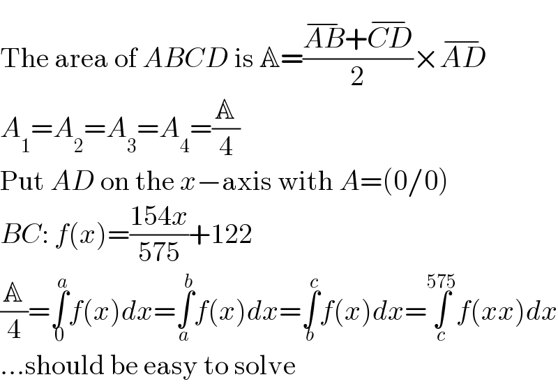 The area of ABCD is A=((AB^(−) +CD^(−) )/2)×AD^(−)   A_1 =A_2 =A_3 =A_4 =(A/4)  Put AD on the x−axis with A=(0/0)  BC: f(x)=((154x)/(575))+122  (A/4)=∫_0 ^a f(x)dx=∫_a ^b f(x)dx=∫_b ^c f(x)dx=∫_c ^(575) f(xx)dx  ...should be easy to solve  