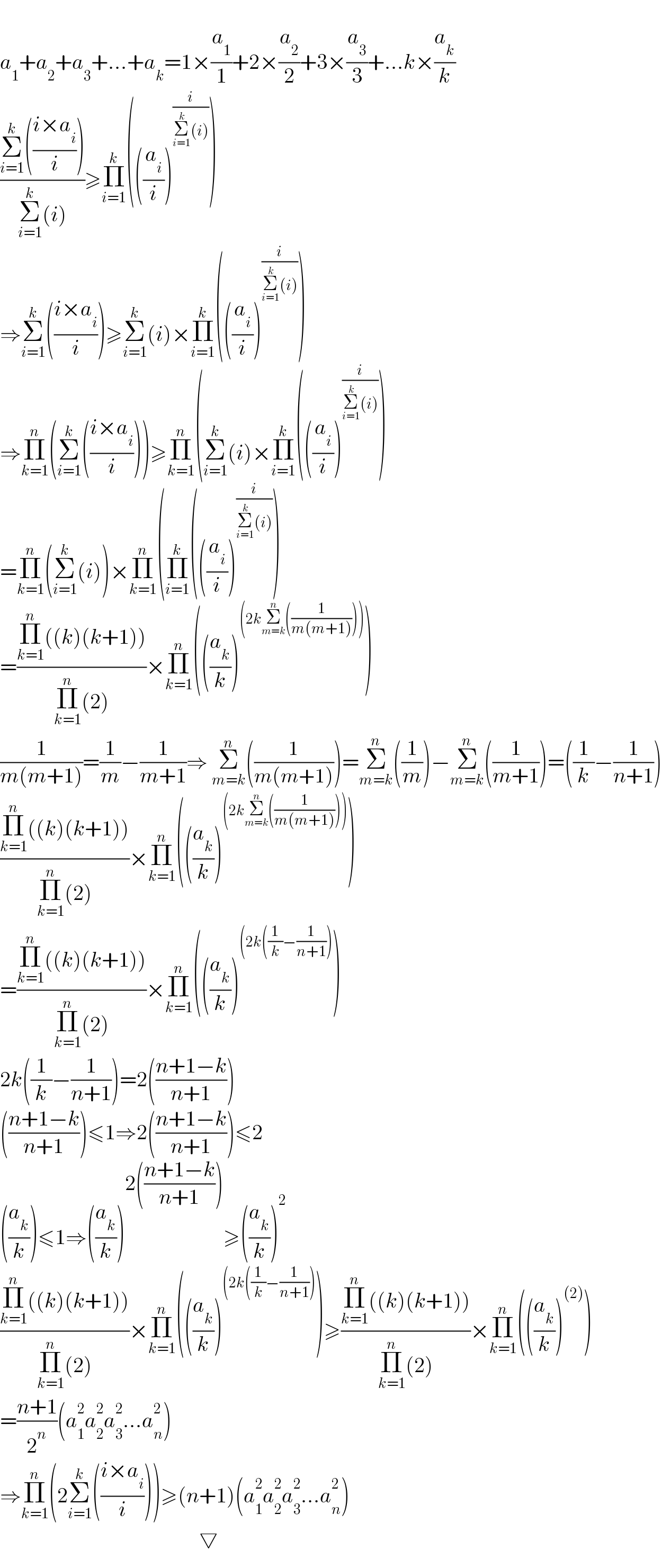   a_1 +a_2 +a_3 +...+a_k =1×(a_1 /1)+2×(a_2 /2)+3×(a_3 /3)+...k×(a_k /k)  ((Σ_(i=1) ^k (((i×a_i )/i)))/(Σ_(i=1) ^k (i)))≥Π_(i=1) ^k (((a_i /i))^(i/(Σ_(i=1) ^k (i))) )  ⇒Σ_(i=1) ^k (((i×a_i )/i))≥Σ_(i=1) ^k (i)×Π_(i=1) ^k (((a_i /i))^(i/(Σ_(i=1) ^k (i))) )  ⇒Π_(k=1) ^n (Σ_(i=1) ^k (((i×a_i )/i)))≥Π_(k=1) ^n (Σ_(i=1) ^k (i)×Π_(i=1) ^k (((a_i /i))^(i/(Σ_(i=1) ^k (i))) )  =Π_(k=1) ^n (Σ_(i=1) ^k (i))×Π_(k=1) ^n (Π_(i=1) ^k (((a_i /i))^(i/(Σ_(i=1) ^k (i))) )  =((Π_(k=1) ^n ((k)(k+1)))/(Π_(k=1) ^n (2)))×Π_(k=1) ^n (((a_k /k))^((2kΣ_(m=k) ^n ((1/(m(m+1)))))) )  (1/(m(m+1)))=(1/m)−(1/(m+1))⇒ Σ_(m=k) ^n ((1/(m(m+1))))=Σ_(m=k) ^n ((1/m))−Σ_(m=k) ^n ((1/(m+1)))=((1/k)−(1/(n+1)))  ((Π_(k=1) ^n ((k)(k+1)))/(Π_(k=1) ^n (2)))×Π_(k=1) ^n (((a_k /k))^((2kΣ_(m=k) ^n ((1/(m(m+1)))))) )  =((Π_(k=1) ^n ((k)(k+1)))/(Π_(k=1) ^n (2)))×Π_(k=1) ^n (((a_k /k))^((2k((1/k)−(1/(n+1)))) )  2k((1/k)−(1/(n+1)))=2(((n+1−k)/(n+1)))  (((n+1−k)/(n+1)))≤1⇒2(((n+1−k)/(n+1)))≤2  ((a_k /k))≤1⇒((a_k /k))^(2(((n+1−k)/(n+1)))) ≥((a_k /k))^2   ((Π_(k=1) ^n ((k)(k+1)))/(Π_(k=1) ^n (2)))×Π_(k=1) ^n (((a_k /k))^((2k((1/k)−(1/(n+1)))) )≥((Π_(k=1) ^n ((k)(k+1)))/(Π_(k=1) ^n (2)))×Π_(k=1) ^n (((a_k /k))^((2)) )  =((n+1)/2^n )(a_1 ^2 a_2 ^2 a_3 ^2 ...a_n ^2 )  ⇒Π_(k=1) ^n (2Σ_(i=1) ^k (((i×a_i )/i)))≥(n+1)(a_1 ^2 a_2 ^2 a_3 ^2 ...a_n ^2 )                                                  ▽  