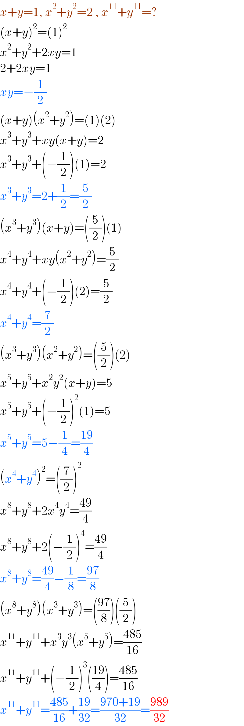 x+y=1, x^2 +y^2 =2 , x^(11) +y^(11) =?  (x+y)^2 =(1)^2   x^2 +y^2 +2xy=1  2+2xy=1  xy=−(1/2)  (x+y)(x^2 +y^2 )=(1)(2)  x^3 +y^3 +xy(x+y)=2  x^3 +y^3 +(−(1/2))(1)=2  x^3 +y^3 =2+(1/2)=(5/2)  (x^3 +y^3 )(x+y)=((5/2))(1)  x^4 +y^4 +xy(x^2 +y^2 )=(5/2)  x^4 +y^4 +(−(1/2))(2)=(5/2)  x^4 +y^4 =(7/2)  (x^3 +y^3 )(x^2 +y^2 )=((5/2))(2)  x^5 +y^5 +x^2 y^2 (x+y)=5  x^5 +y^5 +(−(1/2))^2 (1)=5  x^5 +y^5 =5−(1/4)=((19)/4)  (x^4 +y^4 )^2 =((7/2))^2   x^8 +y^8 +2x^4 y^4 =((49)/4)  x^8 +y^8 +2(−(1/2))^4 =((49)/4)  x^8 +y^8 =((49)/4)−(1/8)=((97)/8)  (x^8 +y^8 )(x^3 +y^3 )=(((97)/8))((5/2))  x^(11) +y^(11) +x^3 y^3 (x^5 +y^5 )=((485)/(16))  x^(11) +y^(11) +(−(1/2))^3 (((19)/4))=((485)/(16))  x^(11) +y^(11) =((485)/(16))+((19)/(32))=((970+19)/(32))=((989)/(32))  