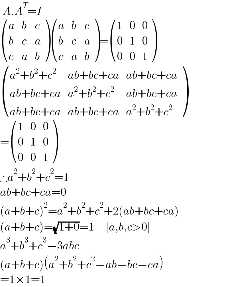  A.A^T =I   ((a,b,c),(b,c,a),(c,a,b) ) ((a,b,c),(b,c,a),(c,a,b) )= ((1,0,0),(0,1,0),(0,0,1) )   (((a^2 +b^2 +c^2 ),(ab+bc+ca),(ab+bc+ca)),((ab+bc+ca),(a^2 +b^2 +c^2 ),(ab+bc+ca)),((ab+bc+ca),(ab+bc+ca),(a^2 +b^2 +c^2 )) )  = ((1,0,0),(0,1,0),(0,0,1) )  ∴a^2 +b^2 +c^2 =1  ab+bc+ca=0  (a+b+c)^2 =a^2 +b^2 +c^2 +2(ab+bc+ca)  (a+b+c)=(√(1+0))=1     [a,b,c>0]  a^3 +b^3 +c^3 −3abc  (a+b+c)(a^2 +b^2 +c^2 −ab−bc−ca)  =1×1=1  