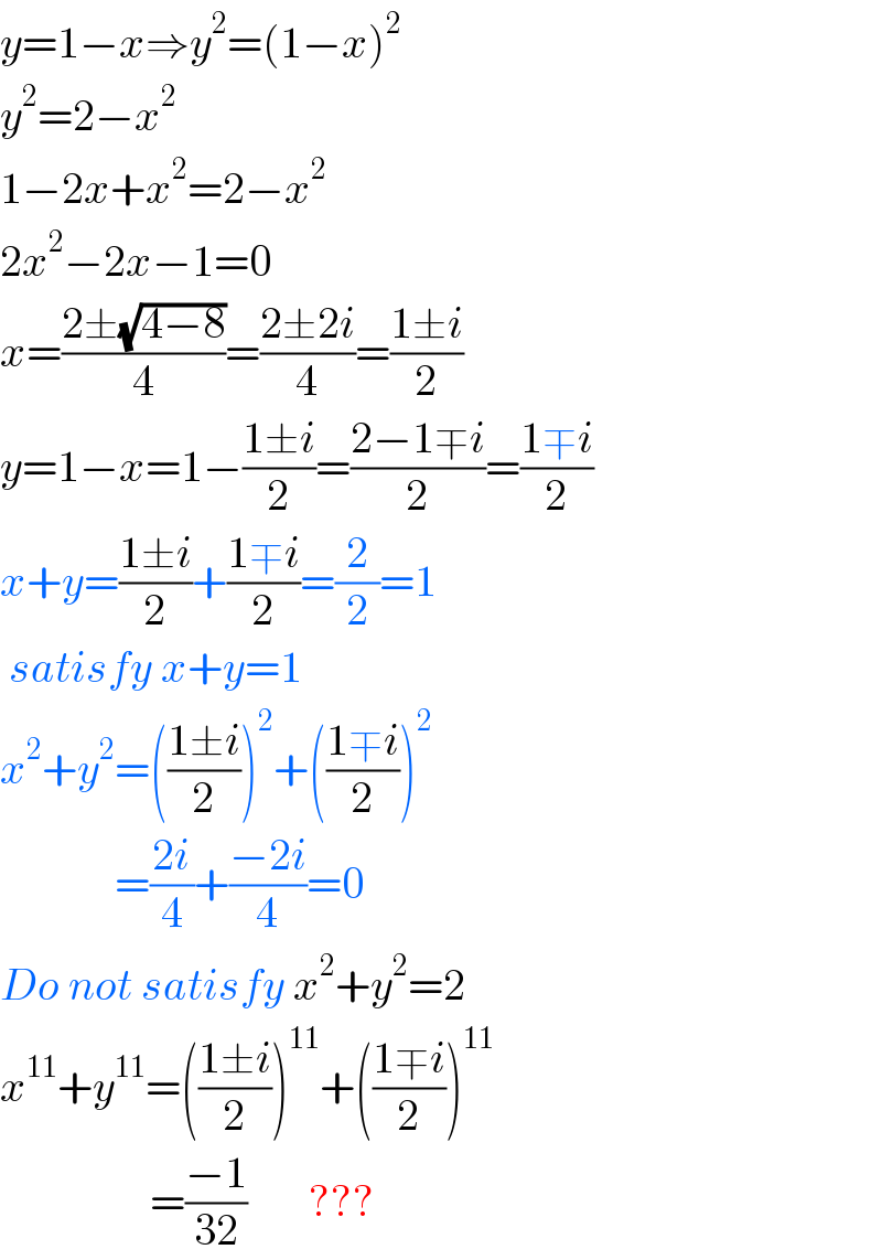 y=1−x⇒y^2 =(1−x)^2   y^2 =2−x^2   1−2x+x^2 =2−x^2   2x^2 −2x−1=0  x=((2±(√(4−8)))/4)=((2±2i)/4)=((1±i)/2)  y=1−x=1−((1±i)/2)=((2−1∓i)/2)=((1∓i)/2)  x+y=((1±i)/2)+((1∓i)/2)=(2/2)=1   satisfy x+y=1  x^2 +y^2 =(((1±i)/2))^2 +(((1∓i)/2))^2                =((2i)/4)+((−2i)/4)=0  Do not satisfy x^2 +y^2 =2  x^(11) +y^(11) =(((1±i)/2))^(11) +(((1∓i)/2))^(11)                    =((−1)/(32))       ???  