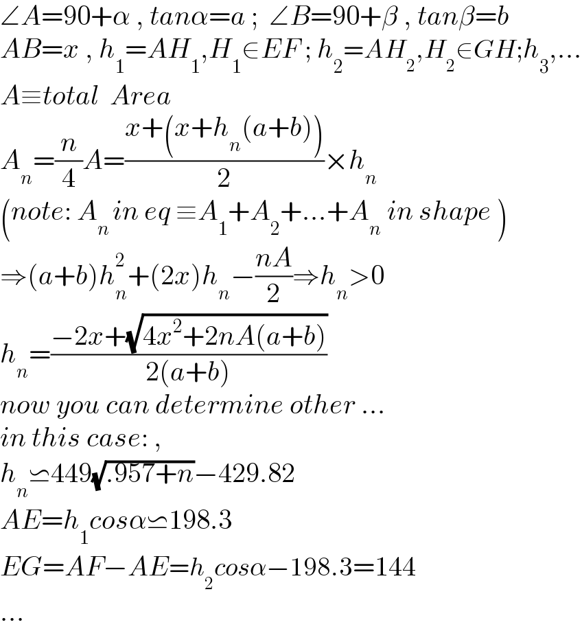 ∠A=90+α , tanα=a ;  ∠B=90+β , tanβ=b  AB=x , h_1 =AH_1 ,H_1 ∈EF ; h_2 =AH_2 ,H_2 ∈GH;h_3 ,...  A≡total  Area  A_n =(n/4)A=((x+(x+h_n (a+b)))/2)×h_n   (note: A_(n ) in eq ≡A_1 +A_2 +...+A_n  in shape )  ⇒(a+b)h_n ^2 +(2x)h_n −((nA)/2)⇒h_n >0  h_n =((−2x+(√(4x^2 +2nA(a+b))))/(2(a+b)))  now you can determine other ...  in this case: ,  h_n ⋍449(√(.957+n))−429.82  AE=h_1 cosα⋍198.3  EG=AF−AE=h_2 cosα−198.3=144  ...  