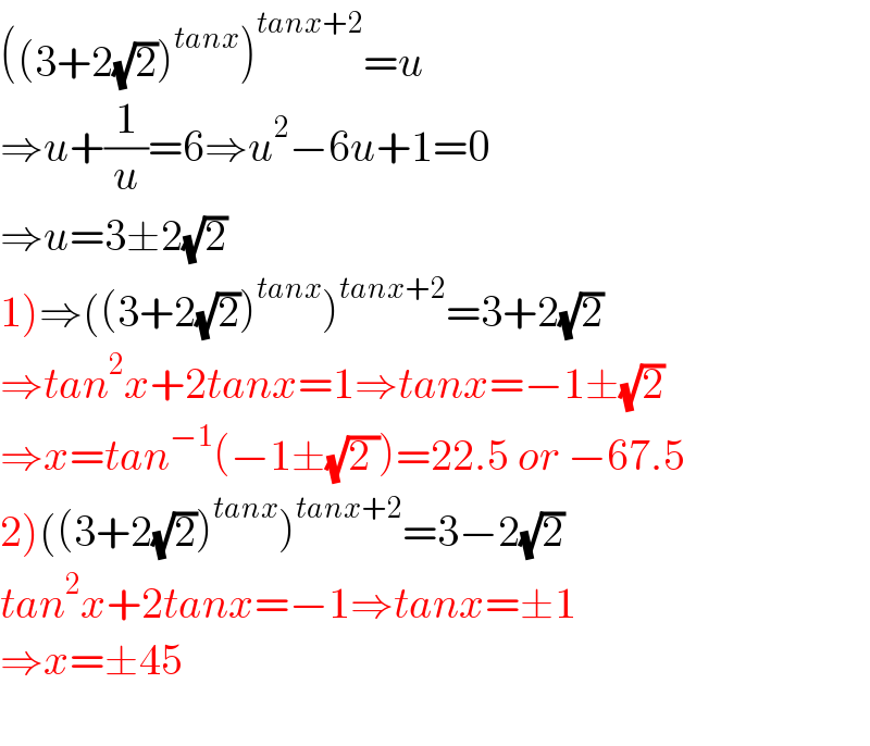 ((3+2(√2))^(tanx) )^(tanx+2) =u  ⇒u+(1/u)=6⇒u^2 −6u+1=0  ⇒u=3±2(√2)  1)⇒((3+2(√2))^(tanx) )^(tanx+2) =3+2(√2)  ⇒tan^2 x+2tanx=1⇒tanx=−1±(√2)  ⇒x=tan^(−1) (−1±(√(2 )))=22.5 or −67.5  2)((3+2(√2))^(tanx) )^(tanx+2) =3−2(√2)  tan^2 x+2tanx=−1⇒tanx=±1  ⇒x=±45    