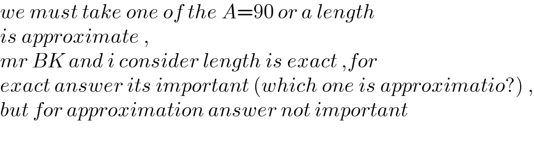 we must take one of the A=90 or a length  is approximate ,  mr BK and i consider length is exact ,for   exact answer its important (which one is approximatio?) ,  but for approximation answer not important    