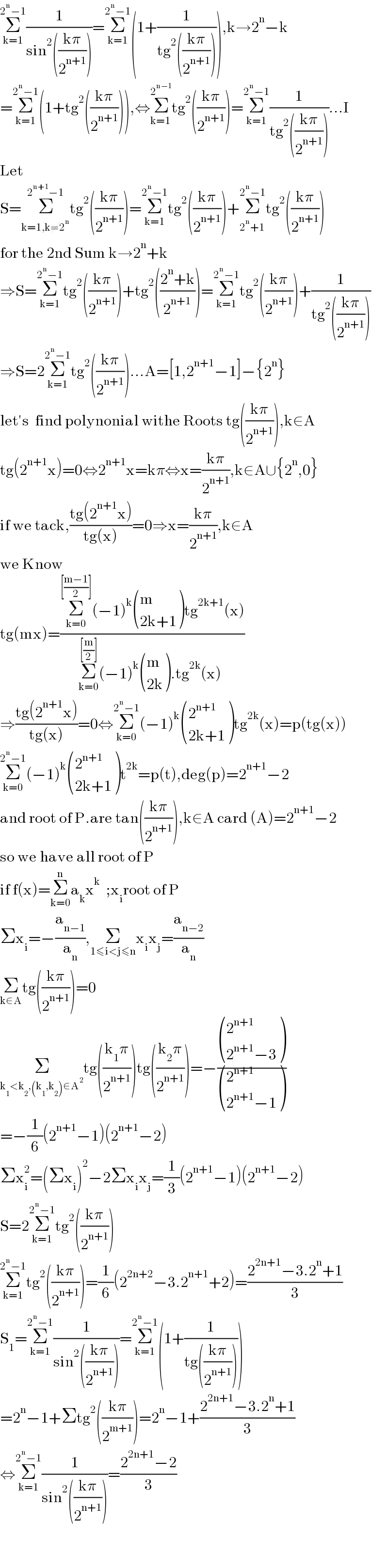 Σ_(k=1) ^(2^n −1) (1/(sin^2 (((kπ)/2^(n+1) ))))=Σ_(k=1) ^(2^n −1) (1+(1/(tg^2 (((kπ)/2^(n+1) ))))),k→2^n −k  =Σ_(k=1) ^(2^n −1) (1+tg^2 (((kπ)/2^(n+1) ))),⇔Σ_(k=1) ^2^(n−1)  tg^2 (((kπ)/2^(n+1) ))=Σ_(k=1) ^(2^n −1) (1/(tg^2 (((kπ)/2^(n+1) ))))...I  Let   S=Σ_(k=1,k≠2^n ) ^(2^(n+1) −1) tg^2 (((kπ)/2^(n+1) ))=Σ_(k=1) ^(2^n −1) tg^2 (((kπ)/2^(n+1) ))+Σ_(2^n +1) ^(2^n −1) tg^2 (((kπ)/2^(n+1) ))  for the 2nd Sum k→2^n +k  ⇒S=Σ_(k=1) ^(2^n −1) tg^2 (((kπ)/2^(n+1) ))+tg^2 (((2^n +k)/2^(n+1) ))=Σ_(k=1) ^(2^n −1) tg^2 (((kπ)/2^(n+1) ))+(1/(tg^2 (((kπ)/2^(n+1) ))))  ⇒S=2Σ_(k=1) ^(2^n −1) tg^2 (((kπ)/2^(n+1) ))...A=[1,2^(n+1) −1]−{2^n }  let′s  find polynonial withe Roots tg(((kπ)/2^(n+1) )),k∈A  tg(2^(n+1) x)=0⇔2^(n+1) x=kπ⇔x=((kπ)/2^(n+1) ),k∈A∪{2^n ,0}  if we tack,((tg(2^(n+1) x))/(tg(x)))=0⇒x=((kπ)/2^(n+1) ),k∈A  we Know  tg(mx)=((Σ_(k=0) ^([((m−1)/2)]) (−1)^k  ((m),((2k+1)) )tg^(2k+1) (x))/(Σ_(k=0) ^([(m/2)]) (−1)^k  ((m),((2k)) ).tg^(2k) (x)_ ))  ⇒((tg(2^(n+1) x))/(tg(x)))=0⇔Σ_(k=0) ^(2^n −1) (−1)^k  ((2^(n+1) ),((2k+1)) )tg^(2k) (x)=p(tg(x))  Σ_(k=0) ^(2^n −1) (−1)^k  ((2^(n+1) ),((2k+1)) )t^(2k) =p(t),deg(p)=2^(n+1) −2  and root of P.are tan(((kπ)/2^(n+1) )),k∈A card (A)=2^(n+1) −2  so we have all root of P  if f(x)=Σ_(k=0) ^n a_k x^k   ;x_i root of P  Σx_i =−(a_(n−1) /a_n ),Σ_(1≤i<j≤n) x_i x_j =(a_(n−2) /a_n )  Σ_(k∈A) tg(((kπ)/2^(n+1) ))=0  Σ_(k_1 <k_2 ,(k_1 ,k_2 )∈A^2 ) tg(((k_1 π)/2^(n+1) ))tg(((k_2 π)/2^(n+1) ))=−( ((2^(n+1) ),((2^(n+1) −3)) )/ ((2^(n+1) ),((2^(n+1) −1)) ))  =−(1/6)(2^(n+1) −1)(2^(n+1) −2)  Σx_i ^2 =(Σx_i )^2 −2Σx_i x_j =(1/3)(2^(n+1) −1)(2^(n+1) −2)  S=2Σ_(k=1) ^(2^n −1) tg^2 (((kπ)/2^(n+1) ))  Σ_(k=1) ^(2^n −1) tg^2 (((kπ)/2^(n+1) ))=(1/6)(2^(2n+2) −3.2^(n+1) +2)=((2^(2n+1) −3.2^n +1)/3)  S_1 =Σ_(k=1) ^(2^n −1) (1/(sin^2 (((kπ)/2^(n+1) ))))=Σ_(k=1) ^(2^n −1) (1+(1/(tg(((kπ)/2^(n+1) )))))  =2^n −1+Σtg^2 (((kπ)/2^(m+1) ))=2^n −1+((2^(2n+1) −3.2^n +1)/3)  ⇔Σ_(k=1) ^(2^n −1) (1/(sin^2 (((kπ)/2^(n+1) ))))=((2^(2n+1) −2)/3)      