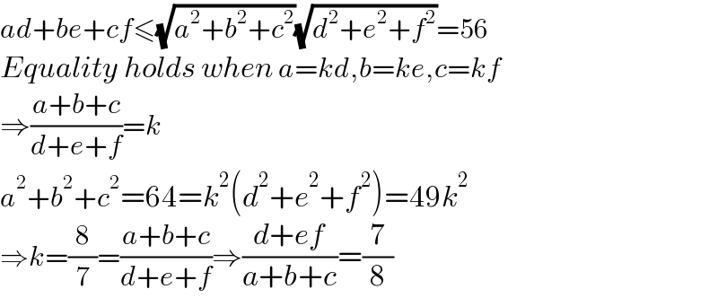 ad+be+cf≤(√(a^2 +b^2 +c^2 ))(√(d^2 +e^2 +f^2 ))=56  Equality holds when a=kd,b=ke,c=kf  ⇒((a+b+c)/(d+e+f))=k  a^2 +b^2 +c^2 =64=k^2 (d^2 +e^2 +f^2 )=49k^2   ⇒k=(8/7)=((a+b+c)/(d+e+f))⇒((d+ef)/(a+b+c))=(7/8)  