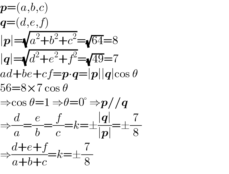 p=(a,b,c)  q=(d,e,f)  ∣p∣=(√(a^2 +b^2 +c^2 ))=(√(64))=8  ∣q∣=(√(d^2 +e^2 +f^2 ))=(√(49))=7  ad+be+cf=p∙q=∣p∣∣q∣cos θ  56=8×7 cos θ  ⇒cos θ=1 ⇒θ=0° ⇒p//q  ⇒(d/a)=(e/b)=(f/c)=k=±((∣q∣)/(∣p∣))=±(7/8)  ⇒((d+e+f)/(a+b+c))=k=±(7/8)  