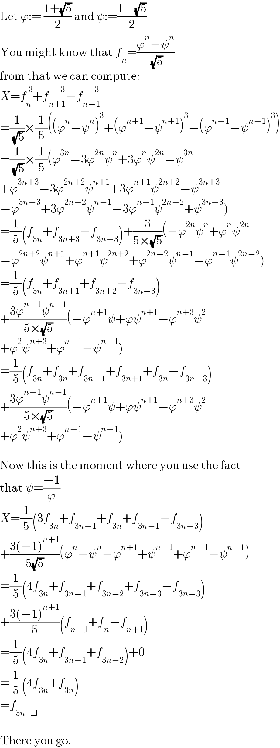 Let ϕ:= ((1+(√5))/2) and ψ:=((1−(√5))/2)  You might know that f_n =((ϕ^n −ψ^n )/( (√5)))  from that we can compute:  X=f_n ^(  3) +f_(n+1) ^(          3) −f_(n−1) ^(          3)   =(1/( (√5)))×(1/5)((ϕ^n −ψ^n )^3 +(ϕ^(n+1) −ψ^(n+1) )^3 −(ϕ^(n−1) −ψ^(n−1) )^3 )  =(1/( (√5)))×(1/5)(ϕ^(3n) −3ϕ^(2n) ψ^n +3ϕ^n ψ^(2n) −ψ^(3n)   +ϕ^(3n+3) −3ϕ^(2n+2) ψ^(n+1) +3ϕ^(n+1) ψ^(2n+2) −ψ^(3n+3)   −ϕ^(3n−3) +3ϕ^(2n−2) ψ^(n−1) −3ϕ^(n−1) ψ^(2n−2) +ψ^(3n−3) )  =(1/5)(f_(3n) +f_(3n+3) −f_(3n−3) )+(3/(5×(√5)))(−ϕ^(2n) ψ^n +ϕ^n ψ^(2n)   −ϕ^(2n+2) ψ^(n+1) +ϕ^(n+1) ψ^(2n+2) +ϕ^(2n−2) ψ^(n−1) −ϕ^(n−1) ψ^(2n−2) )  =(1/5)(f_(3n) +f_(3n+1) +f_(3n+2) −f_(3n−3) )  +((3ϕ^(n−1) ψ^(n−1) )/(5×(√5)))(−ϕ^(n+1) ψ+ϕψ^(n+1) −ϕ^(n+3) ψ^2   +ϕ^2 ψ^(n+3) +ϕ^(n−1) −ψ^(n−1) )  =(1/5)(f_(3n) +f_(3n) +f_(3n−1) +f_(3n+1) +f_(3n) −f_(3n−3) )  +((3ϕ^(n−1) ψ^(n−1) )/(5×(√5)))(−ϕ^(n+1) ψ+ϕψ^(n+1) −ϕ^(n+3) ψ^2   +ϕ^2 ψ^(n+3) +ϕ^(n−1) −ψ^(n−1) )    Now this is the moment where you use the fact  that ψ=((−1)/ϕ)  X=(1/5)(3f_(3n) +f_(3n−1) +f_(3n) +f_(3n−1) −f_(3n−3) )  +((3(−1)^(n+1) )/(5(√5)))(ϕ^n −ψ^n −ϕ^(n+1) +ψ^(n−1) +ϕ^(n−1) −ψ^(n−1) )  =(1/5)(4f_(3n) +f_(3n−1) +f_(3n−2) +f_(3n−3) −f_(3n−3) )  +((3(−1)^(n+1) )/5)(f_(n−1) +f_n −f_(n+1) )  =(1/5)(4f_(3n) +f_(3n−1) +f_(3n−2) )+0  =(1/5)(4f_(3n) +f_(3n) )  =f_(3n)   _□     There you go.  