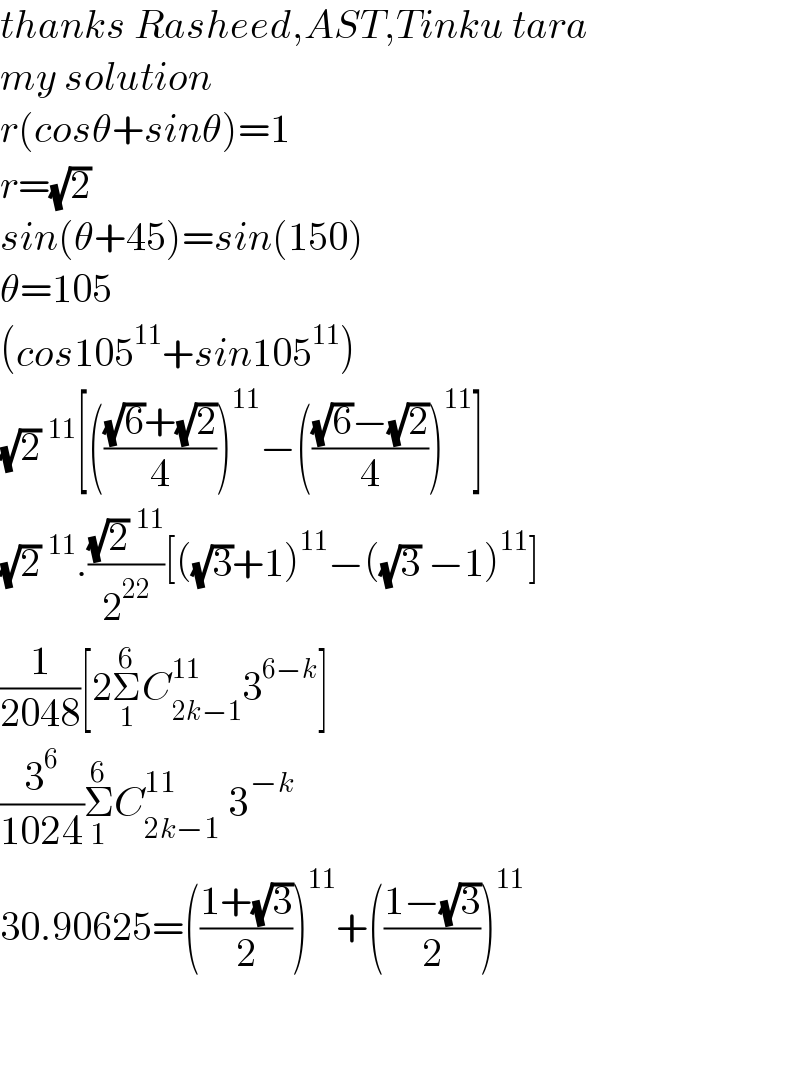 thanks Rasheed,AST,Tinku tara  my solution  r(cosθ+sinθ)=1  r=(√2)  sin(θ+45)=sin(150)  θ=105  (cos105^(11) +sin105^(11) )  (√2)^(11) [((((√6)+(√2))/4))^(11) −((((√6)−(√2))/4))^(11) ]  (√2)^(11) .(((√2)^(11) )/2^(22) )[((√3)+1)^(11) −((√3) −1)^(11) ]  (1/(2048))[2Σ_1 ^6 C_(2k−1) ^(11) 3^(6−k) ]  (3^6 /(1024))Σ_1 ^6 C_(2k−1) ^(11)  3^(−k)   30.90625=(((1+(√3))/2))^(11) +(((1−(√3))/2))^(11)       