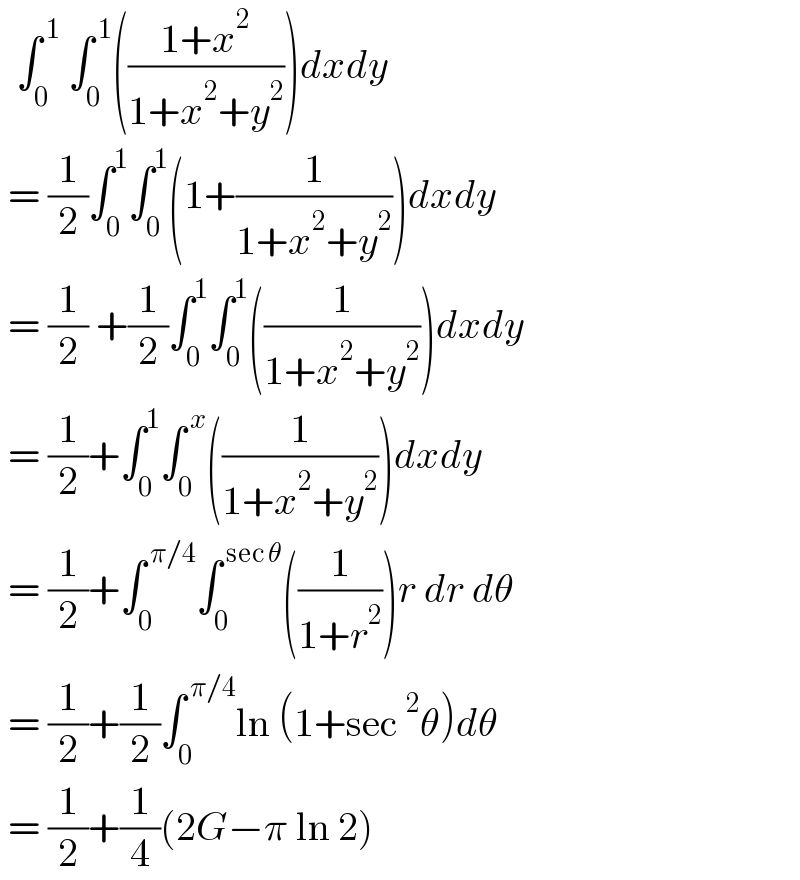   ∫_0 ^( 1)  ∫_0 ^( 1) (((1+x^2 )/(1+x^2 +y^2 )))dxdy    = (1/2)∫_0 ^1 ∫_0 ^1 (1+(1/(1+x^2 +y^2 )))dxdy   = (1/2) +(1/2)∫_0 ^1 ∫_0 ^1 ((1/(1+x^2 +y^2 )))dxdy   = (1/2)+∫_0 ^1 ∫_0 ^( x) ((1/(1+x^2 +y^2 )))dxdy    = (1/2)+∫_0 ^( π/4) ∫_0 ^( sec θ) ((1/(1+r^2 )))r dr dθ   = (1/2)+(1/2)∫_0 ^( π/4) ln (1+sec^2 θ)dθ   = (1/2)+(1/4)(2G−π ln 2)   