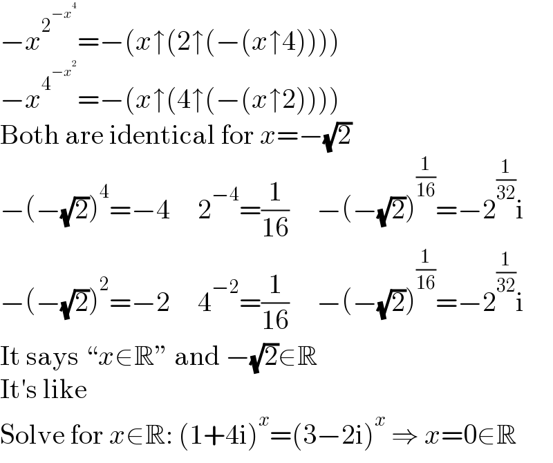 −x^2^(−x^4 )  =−(x↑(2↑(−(x↑4))))  −x^4^(−x^2 )  =−(x↑(4↑(−(x↑2))))  Both are identical for x=−(√2)  −(−(√2))^4 =−4     2^(−4) =(1/(16))     −(−(√2))^(1/(16)) =−2^(1/(32)) i  −(−(√2))^2 =−2     4^(−2) =(1/(16))     −(−(√2))^(1/(16)) =−2^(1/(32)) i  It says “x∈R” and −(√2)∈R  It′s like  Solve for x∈R: (1+4i)^x =(3−2i)^x  ⇒ x=0∈R  