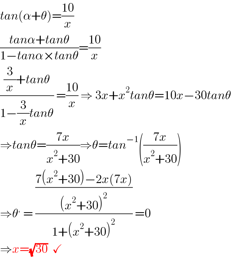 tan(α+θ)=((10)/x)  ((tanα+tanθ)/(1−tanα×tanθ))=((10)/x)  (((3/x)+tanθ)/(1−(3/x)tanθ)) =((10)/x) ⇒ 3x+x^2 tanθ=10x−30tanθ  ⇒tanθ=((7x)/(x^2 +30))⇒θ=tan^(−1) (((7x)/(x^2 +30)))  ⇒θ^′  = (((7(x^2 +30)−2x(7x))/((x^2 +30)^2 ))/(1+(x^2 +30)^2 )) =0  ⇒x=(√(30))  ✓     