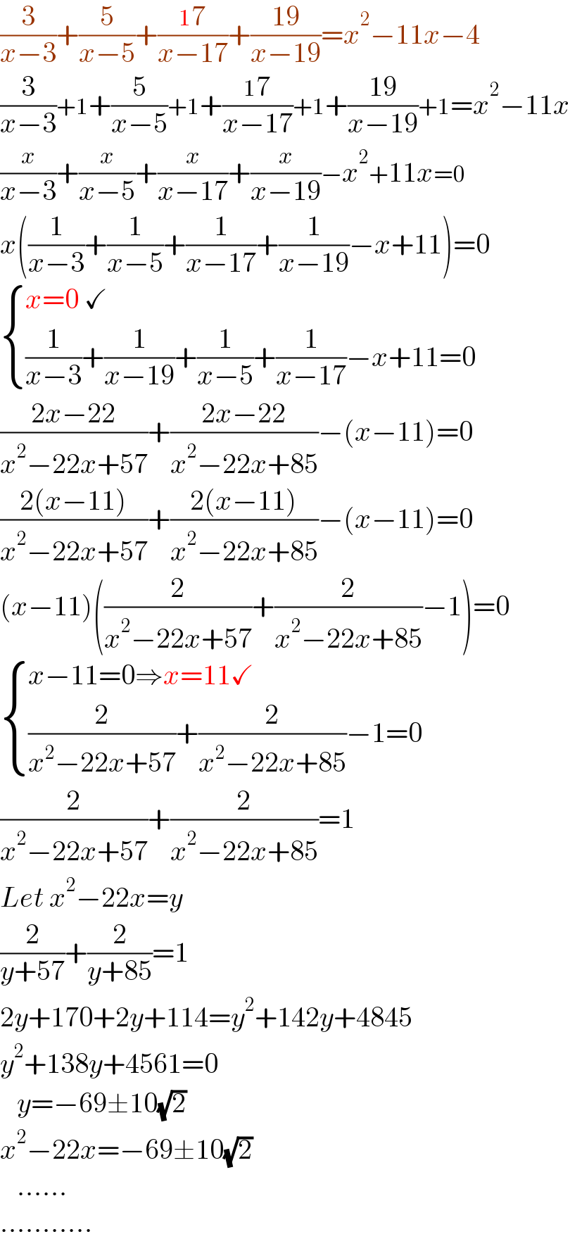 (3/(x−3))+(5/(x−5))+((17)/(x−17))+((19)/(x−19))=x^2 −11x−4  (3/(x−3))+1+(5/(x−5))+1+((17)/(x−17))+1+((19)/(x−19))+1=x^2 −11x  (x/(x−3))+(x/(x−5))+(x/(x−17))+(x/(x−19))−x^2 +11x=0  x((1/(x−3))+(1/(x−5))+(1/(x−17))+(1/(x−19))−x+11)=0   { ((x=0 ✓)),(((1/(x−3))+(1/(x−19))+(1/(x−5))+(1/(x−17))−x+11=0)) :}  ((2x−22)/(x^2 −22x+57))+((2x−22)/(x^2 −22x+85))−(x−11)=0  ((2(x−11))/(x^2 −22x+57))+((2(x−11))/(x^2 −22x+85))−(x−11)=0  (x−11)((2/(x^2 −22x+57))+(2/(x^2 −22x+85))−1)=0   { ((x−11=0⇒x=11✓)),(((2/(x^2 −22x+57))+(2/(x^2 −22x+85))−1=0)) :}  (2/(x^2 −22x+57))+(2/(x^2 −22x+85))=1  Let x^2 −22x=y  (2/(y+57))+(2/(y+85))=1  2y+170+2y+114=y^2 +142y+4845  y^2 +138y+4561=0     y=−69±10(√2)   x^2 −22x=−69±10(√2)      ......  ...........  