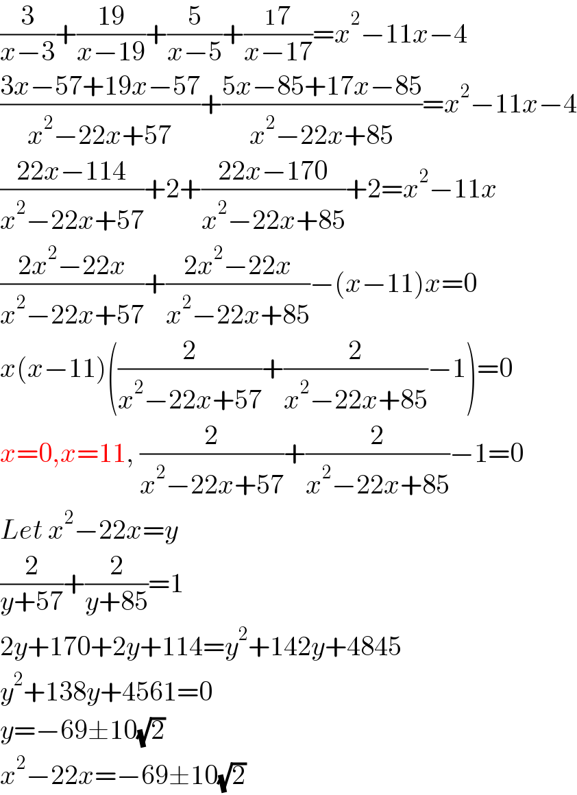 (3/(x−3))+((19)/(x−19))+(5/(x−5))+((17)/(x−17))=x^2 −11x−4  ((3x−57+19x−57)/(x^2 −22x+57))+((5x−85+17x−85)/(x^2 −22x+85))=x^2 −11x−4  ((22x−114)/(x^2 −22x+57))+2+((22x−170)/(x^2 −22x+85))+2=x^2 −11x  ((2x^2 −22x)/(x^2 −22x+57))+((2x^2 −22x)/(x^2 −22x+85))−(x−11)x=0  x(x−11)((2/(x^2 −22x+57))+(2/(x^2 −22x+85))−1)=0  x=0,x=11, (2/(x^2 −22x+57))+(2/(x^2 −22x+85))−1=0  Let x^2 −22x=y  (2/(y+57))+(2/(y+85))=1  2y+170+2y+114=y^2 +142y+4845  y^2 +138y+4561=0  y=−69±10(√2)  x^2 −22x=−69±10(√2)  