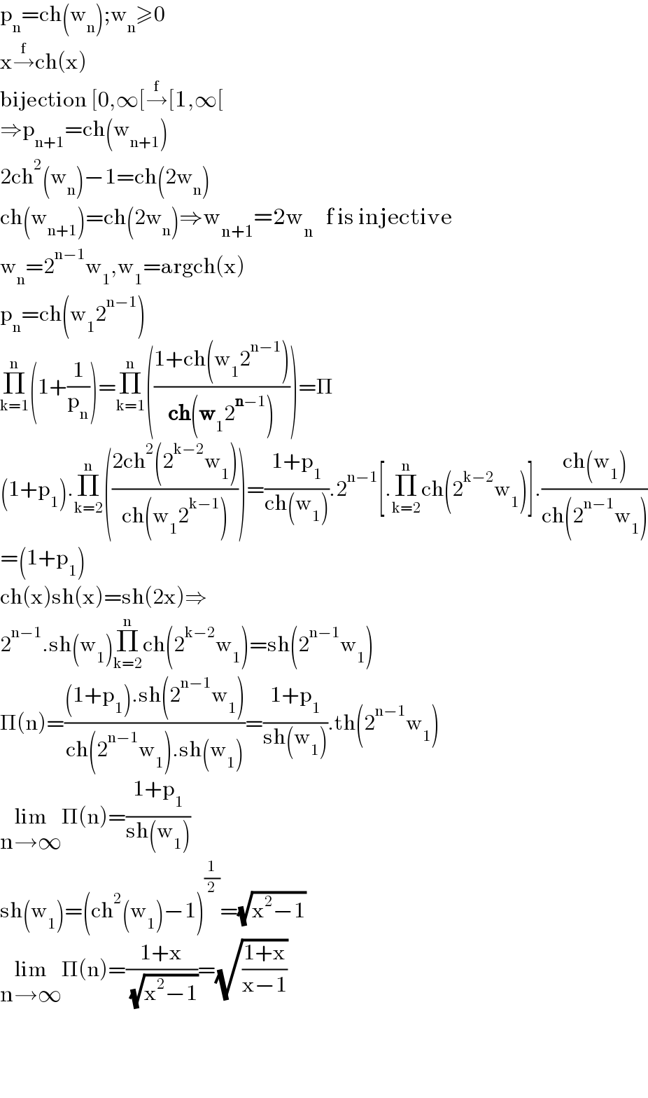 p_n =ch(w_n );w_n ≥0  x→^f ch(x)   bijection [0,∞[→^f [1,∞[  ⇒p_(n+1) =ch(w_(n+1) )  2ch^2 (w_n )−1=ch(2w_n )  ch(w_(n+1) )=ch(2w_n )⇒w_(n+1) =2w_n    f is injective   w_n =2^(n−1) w_1 ,w_1 =argch(x)  p_n =ch(w_1 2^(n−1) )  Π_(k=1) ^n (1+(1/p_n ))=Π_(k=1) ^n (((1+ch(w_1 2^(n−1) ))/(ch(w_1 2^(n−1) ))))=Π  (1+p_1 ).Π_(k=2) ^n (((2ch^2 (2^(k−2) w_1 ))/(ch(w_1 2^(k−1) ))))=((1+p_1 )/(ch(w_1 ))).2^(n−1) [.Π_(k=2) ^n ch(2^(k−2) w_1 )].((ch(w_1 ))/(ch(2^(n−1) w_1 )))  =(1+p_1 )  ch(x)sh(x)=sh(2x)⇒  2^(n−1) .sh(w_1 )Π_(k=2) ^n ch(2^(k−2) w_1 )=sh(2^(n−1) w_1 )  Π(n)=(((1+p_1 ).sh(2^(n−1) w_1 ))/(ch(2^(n−1) w_1 ).sh(w_1 )))=((1+p_1 )/(sh(w_1 ))).th(2^(n−1) w_1 )  lim_(n→∞) Π(n)=((1+p_1 )/(sh(w_1 )))  sh(w_1 )=(ch^2 (w_1 )−1)^(1/2) =(√(x^2 −1))  lim_(n→∞) Π(n)=((1+x)/( (√(x^2 −1))))=(√((1+x)/(x−1)))        