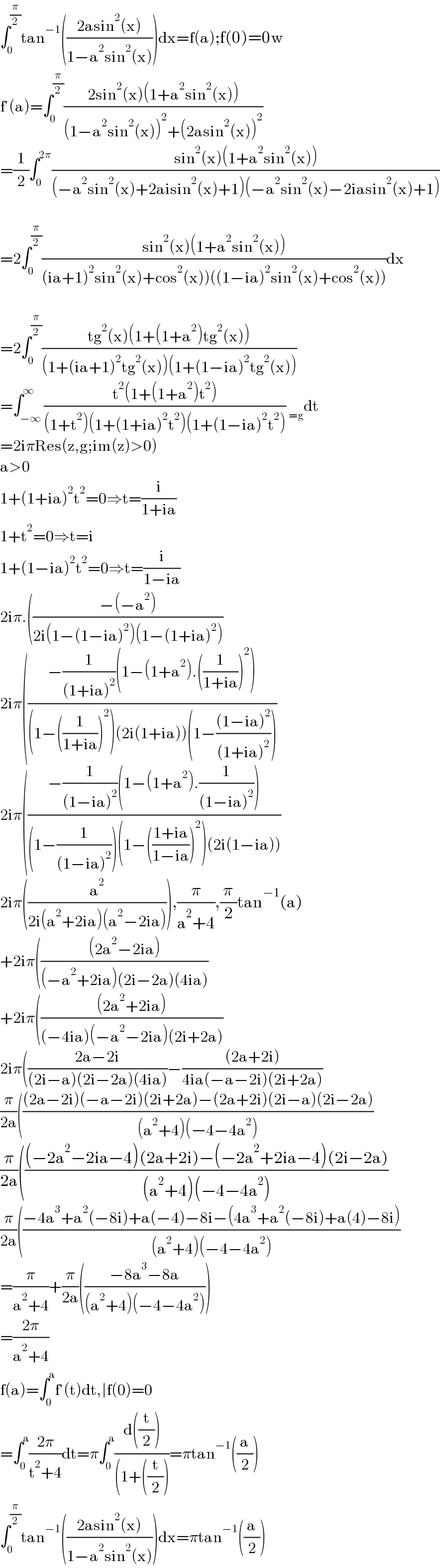 ∫_0 ^(π/2) tan^(−1) (((2asin^2 (x))/(1−a^2 sin^2 (x))))dx=f(a);f(0)=0w  f′(a)=∫_0 ^(π/2) ((2sin^2 (x)(1+a^2 sin^2 (x)))/((1−a^2 sin^2 (x))^2 +(2asin^2 (x))^2 ))  =(1/2)∫_0 ^(2π) ((sin^2 (x)(1+a^2 sin^2 (x)))/((−a^2 sin^2 (x)+2aisin^2 (x)+1)(−a^2 sin^2 (x)−2iasin^2 (x)+1)))    =2∫_0 ^(π/2) ((sin^2 (x)(1+a^2 sin^2 (x)))/((ia+1)^2 sin^2 (x)+cos^2 (x))((1−ia)^2 sin^2 (x)+cos^2 (x))))dx    =2∫_0 ^(π/2) ((tg^2 (x)(1+(1+a^2 )tg^2 (x)))/((1+(ia+1)^2 tg^2 (x))(1+(1−ia)^2 tg^2 (x))))  =∫_(−∞) ^∞ ((t^2 (1+(1+a^2 )t^2 ))/((1+t^2 )(1+(1+ia)^2 t^2 )(1+(1−ia)^2 t^2 ))) _(=g) dt  =2iπRes(z,g;im(z)>0)  a>0  1+(1+ia)^2 t^2 =0⇒t=(i/(1+ia))  1+t^2 =0⇒t=i  1+(1−ia)^2 t^2 =0⇒t=(i/(1−ia))  2iπ.(((−(−a^2 ))/(2i(1−(1−ia)^2 )(1−(1+ia)^2 )))  2iπ(((−(1/((1+ia)^2 ))(1−(1+a^2 ).((1/(1+ia)))^2 ))/((1−((1/(1+ia)))^2 )(2i(1+ia))(1−(((1−ia)^2 )/((1+ia)^2 )))))  2iπ(((−(1/((1−ia)^2 ))(1−(1+a^2 ).(1/((1−ia)^2 ))))/((1−(1/((1−ia)^2 )))(1−(((1+ia)/(1−ia)))^2 )(2i(1−ia))))  2iπ((a^2 /(2i(a^2 +2ia)(a^2 −2ia)))),(π/(a^2 +4)),(π/2)tan^(−1) (a)  +2iπ((((2a^2 −2ia))/((−a^2 +2ia)(2i−2a)(4ia)))  +2iπ((((2a^2 +2ia))/((−4ia)(−a^2 −2ia)(2i+2a)))  2iπ(((2a−2i)/((2i−a)(2i−2a)(4ia)))−(((2a+2i))/(4ia(−a−2i)(2i+2a)))  (π/(2a))((((2a−2i)(−a−2i)(2i+2a)−(2a+2i)(2i−a)(2i−2a))/((a^2 +4)(−4−4a^2 )))  (π/(2a))((((−2a^2 −2ia−4)(2a+2i)−(−2a^2 +2ia−4)(2i−2a))/((a^2 +4)(−4−4a^2 )))  (π/(2a))(((−4a^3 +a^2 (−8i)+a(−4)−8i−(4a^3 +a^2 (−8i)+a(4)−8i))/((a^2 +4)(−4−4a^2 )))  =(π/(a^2 +4))+(π/(2a))(((−8a^3 −8a)/((a^2 +4)(−4−4a^2 ))))  =((2π)/(a^2 +4))  f(a)=∫_0 ^a f′(t)dt,∣f(0)=0  =∫_0 ^a ((2π)/(t^2 +4))dt=π∫_0 ^a ((d((t/2)))/((1+((t/2))))=πtan^(−1) ((a/2))  ∫_0 ^(π/2) tan^(−1) (((2asin^2 (x))/(1−a^2 sin^2 (x))))dx=πtan^(−1) ((a/2))  