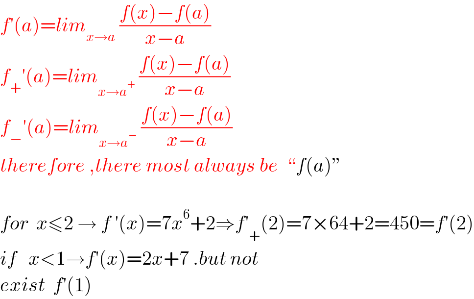 f′(a)=lim_(x→a)  ((f(x)−f(a))/(x−a))  f_+ ′(a)=lim_(x→a^+ )  ((f(x)−f(a))/(x−a))  f_− ′(a)=lim_(x→a^− )  ((f(x)−f(a))/(x−a))  therefore ,there most always be  “f(a)”    for  x≤2 → f ′(x)=7x^6 +2⇒f′_+ (2)=7×64+2=450=f′(2)  if   x<1→f′(x)=2x+7 .but not   exist  f′(1)  