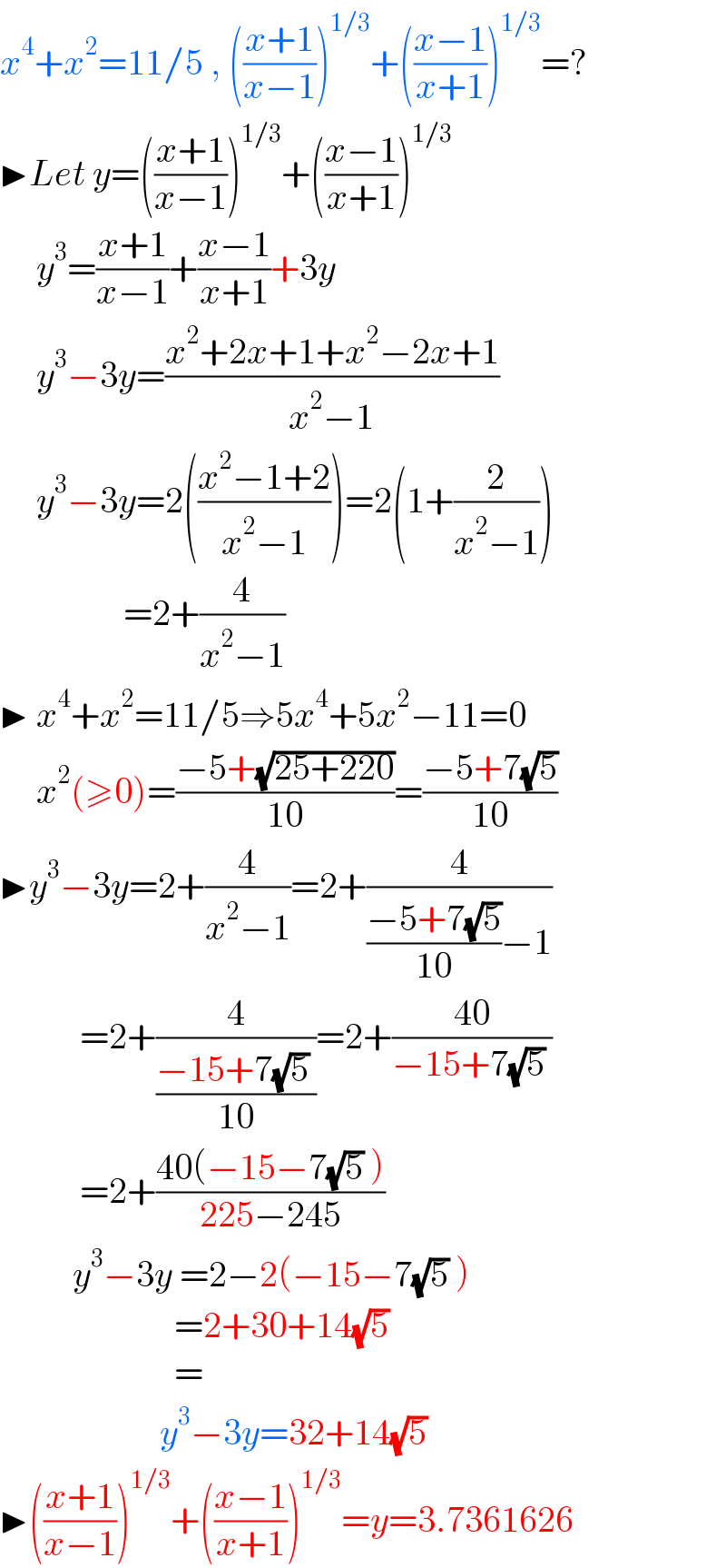 x^4 +x^2 =11/5 , (((x+1)/(x−1)))^(1/3) +(((x−1)/(x+1)))^(1/3) =?  ▶Let y=(((x+1)/(x−1)))^(1/3) +(((x−1)/(x+1)))^(1/3)        y^3 =((x+1)/(x−1))+((x−1)/(x+1))+3y       y^3 −3y=((x^2 +2x+1+x^2 −2x+1)/(x^2 −1))       y^3 −3y=2(((x^2 −1+2)/(x^2 −1)))=2(1+(2/(x^2 −1)))                   =2+(4/(x^2 −1))  ▶ x^4 +x^2 =11/5⇒5x^4 +5x^2 −11=0       x^2 (≥0)=((−5+(√(25+220)))/(10))=((−5+7(√5))/(10))  ▶y^3 −3y=2+(4/(x^2 −1))=2+(4/(((−5+7(√5))/(10))−1))             =2+(4/((−15+7(√5) )/(10)))=2+((40)/(−15+7(√5) ))             =2+((40(−15−7(√5) ))/(225−245))            y^3 −3y =2−2(−15−7(√5) )                          =2+30+14(√5)                          =                        y^3 −3y=32+14(√5)  ▶(((x+1)/(x−1)))^(1/3) +(((x−1)/(x+1)))^(1/3) =y=3.7361626  