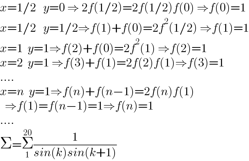 x=1/2   y=0 ⇒ 2f(1/2)=2f(1/2)f(0) ⇒f(0)=1  x=1/2   y=1/2⇒f(1)+f(0)=2f^2 (1/2) ⇒f(1)=1  x=1  y=1⇒f(2)+f(0)=2f^2 (1) ⇒f(2)=1  x=2  y=1 ⇒f(3)+f(1)=2f(2)f(1)⇒f(3)=1  ....  x=n  y=1⇒f(n)+f(n−1)=2f(n)f(1)    ⇒f(1)=f(n−1)=1⇒f(n)=1  ....  Σ=Σ_1 ^(20) (1/(sin(k)sin(k+1)))  