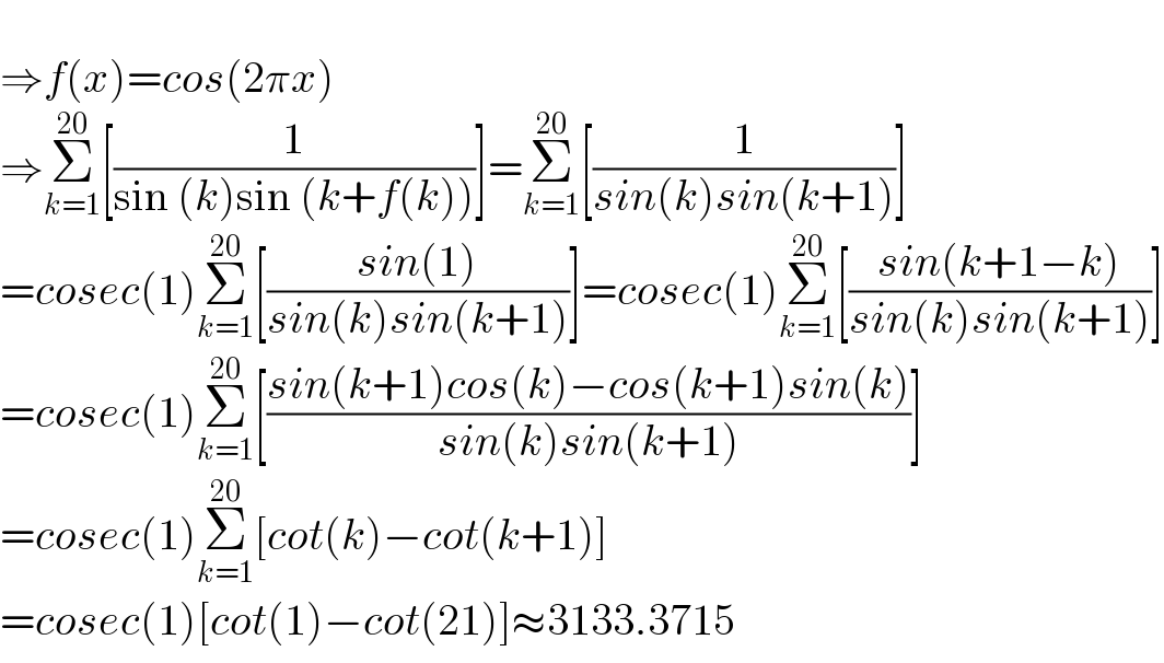   ⇒f(x)=cos(2πx)  ⇒Σ_(k=1) ^(20) [(1/(sin (k)sin (k+f(k))))]=Σ_(k=1) ^(20) [(1/(sin(k)sin(k+1)))]  =cosec(1)Σ_(k=1) ^(20) [((sin(1))/(sin(k)sin(k+1)))]=cosec(1)Σ_(k=1) ^(20) [((sin(k+1−k))/(sin(k)sin(k+1)))]  =cosec(1)Σ_(k=1) ^(20) [((sin(k+1)cos(k)−cos(k+1)sin(k))/(sin(k)sin(k+1)))]  =cosec(1)Σ_(k=1) ^(20) [cot(k)−cot(k+1)]  =cosec(1)[cot(1)−cot(21)]≈3133.3715  