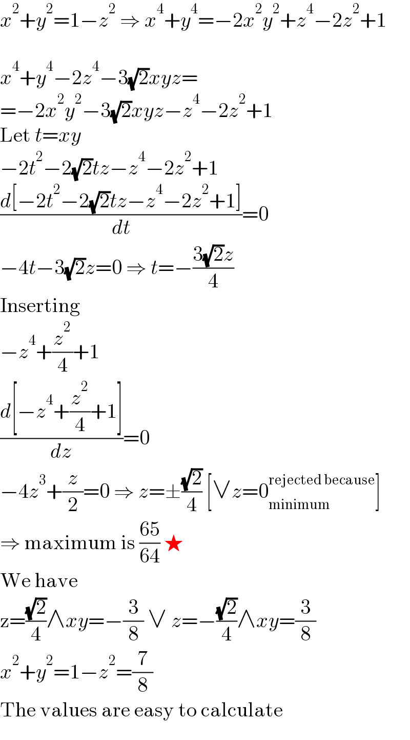 x^2 +y^2 =1−z^2  ⇒ x^4 +y^4 =−2x^2 y^2 +z^4 −2z^2 +1    x^4 +y^4 −2z^4 −3(√2)xyz=  =−2x^2 y^2 −3(√2)xyz−z^4 −2z^2 +1  Let t=xy  −2t^2 −2(√2)tz−z^4 −2z^2 +1  ((d[−2t^2 −2(√2)tz−z^4 −2z^2 +1])/dt)=0  −4t−3(√2)z=0 ⇒ t=−((3(√2)z)/4)  Inserting  −z^4 +(z^2 /4)+1  ((d[−z^4 +(z^2 /4)+1])/dz)=0  −4z^3 +(z/2)=0 ⇒ z=±((√2)/4) [∨z=0_(minimum) ^(rejected because) ]  ⇒ maximum is ((65)/(64)) ★  We have  z=((√2)/4)∧xy=−(3/8) ∨ z=−((√2)/4)∧xy=(3/8)  x^2 +y^2 =1−z^2 =(7/8)  The values are easy to calculate  