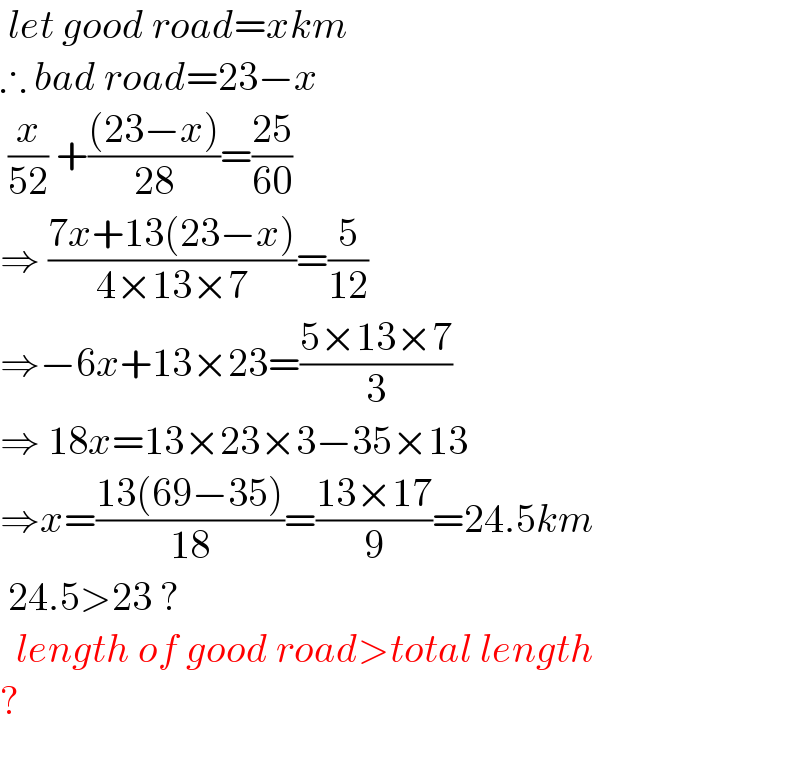  let good road=xkm  ∴ bad road=23−x   (x/(52)) +(((23−x))/(28))=((25)/(60))  ⇒ ((7x+13(23−x))/(4×13×7))=(5/(12))  ⇒−6x+13×23=((5×13×7)/3)  ⇒ 18x=13×23×3−35×13  ⇒x=((13(69−35))/(18))=((13×17)/9)=24.5km   24.5>23 ?    length of good road>total length  ?     