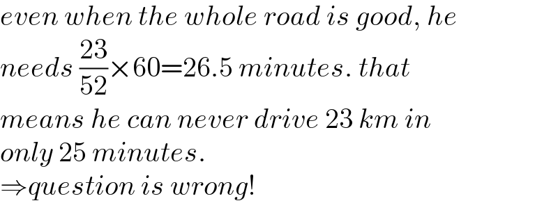 even when the whole road is good, he  needs ((23)/(52))×60=26.5 minutes. that  means he can never drive 23 km in  only 25 minutes.  ⇒question is wrong!  