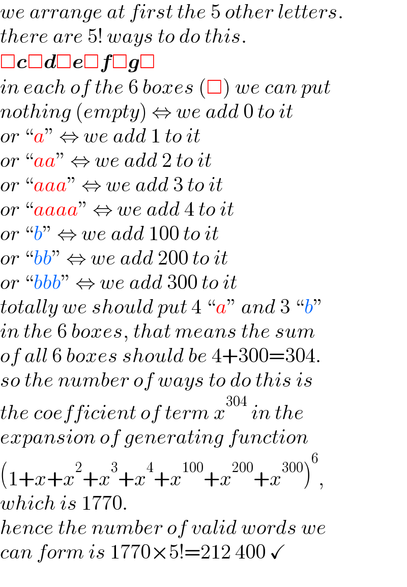 we arrange at first the 5 other letters.  there are 5! ways to do this.  □c□d□e□f□g□  in each of the 6 boxes (□) we can put  nothing (empty) ⇔ we add 0 to it  or “a” ⇔ we add 1 to it  or “aa” ⇔ we add 2 to it  or “aaa” ⇔ we add 3 to it  or “aaaa” ⇔ we add 4 to it  or “b” ⇔ we add 100 to it  or “bb” ⇔ we add 200 to it  or “bbb” ⇔ we add 300 to it  totally we should put 4 “a” and 3 “b”  in the 6 boxes, that means the sum  of all 6 boxes should be 4+300=304.  so the number of ways to do this is  the coefficient of term x^(304)  in the  expansion of generating function  (1+x+x^2 +x^3 +x^4 +x^(100) +x^(200) +x^(300) )^6 ,  which is 1770.  hence the number of valid words we  can form is 1770×5!=212 400 ✓  