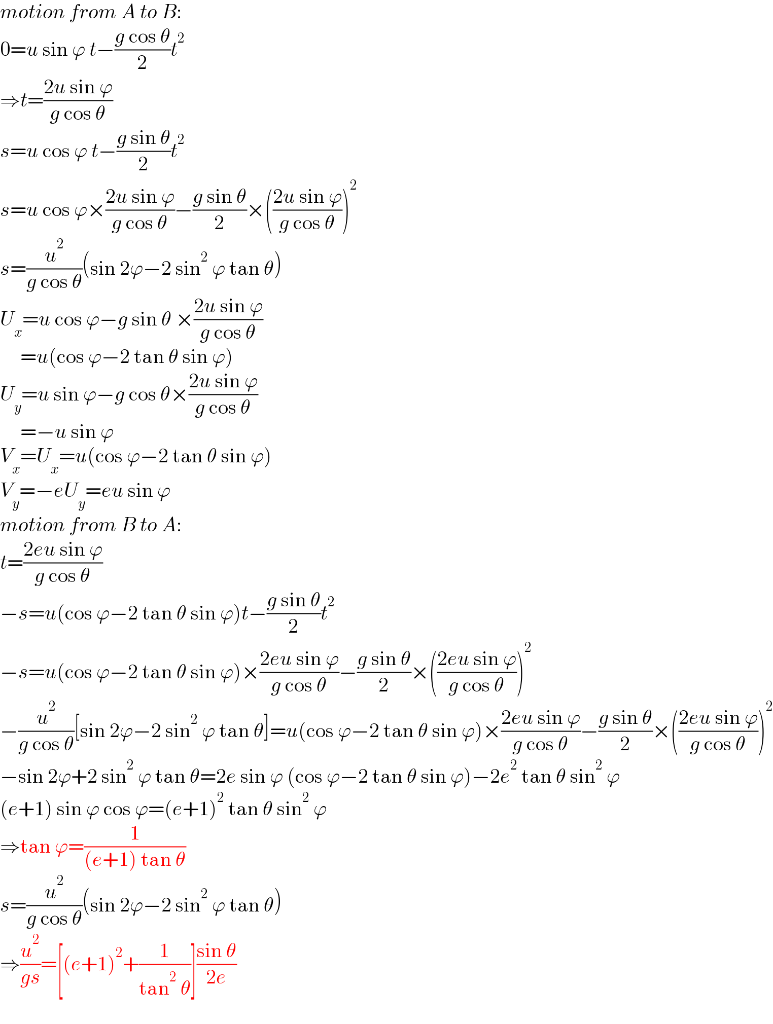 motion from A to B:  0=u sin ϕ t−((g cos θ)/2)t^2   ⇒t=((2u sin ϕ)/(g cos θ))  s=u cos ϕ t−((g sin θ)/2)t^2   s=u cos ϕ×((2u sin ϕ)/(g cos θ))−((g sin θ)/2)×(((2u sin ϕ)/(g cos θ)))^2   s=(u^2 /(g cos θ))(sin 2ϕ−2 sin^2  ϕ tan θ)  U_x =u cos ϕ−g sin θ ×((2u sin ϕ)/(g cos θ))       =u(cos ϕ−2 tan θ sin ϕ)   U_y =u sin ϕ−g cos θ×((2u sin ϕ)/(g cos θ))       =−u sin ϕ  V_x =U_x =u(cos ϕ−2 tan θ sin ϕ)   V_y =−eU_y =eu sin ϕ  motion from B to A:  t=((2eu sin ϕ)/(g cos θ))  −s=u(cos ϕ−2 tan θ sin ϕ)t−((g sin θ)/2)t^2   −s=u(cos ϕ−2 tan θ sin ϕ)×((2eu sin ϕ)/(g cos θ))−((g sin θ)/2)×(((2eu sin ϕ)/(g cos θ)))^2   −(u^2 /(g cos θ))[sin 2ϕ−2 sin^2  ϕ tan θ]=u(cos ϕ−2 tan θ sin ϕ)×((2eu sin ϕ)/(g cos θ))−((g sin θ)/2)×(((2eu sin ϕ)/(g cos θ)))^2   −sin 2ϕ+2 sin^2  ϕ tan θ=2e sin ϕ (cos ϕ−2 tan θ sin ϕ)−2e^2  tan θ sin^2  ϕ  (e+1) sin ϕ cos ϕ=(e+1)^2  tan θ sin^2  ϕ  ⇒tan ϕ=(1/((e+1) tan θ))  s=(u^2 /(g cos θ))(sin 2ϕ−2 sin^2  ϕ tan θ)  ⇒(u^2 /(gs))=[(e+1)^2 +(1/(tan^2  θ))]((sin θ)/(2e))  