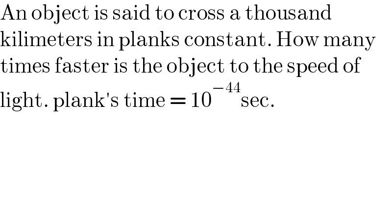 An object is said to cross a thousand   kilimeters in planks constant. How many  times faster is the object to the speed of  light. plank′s time = 10^(−44) sec.  