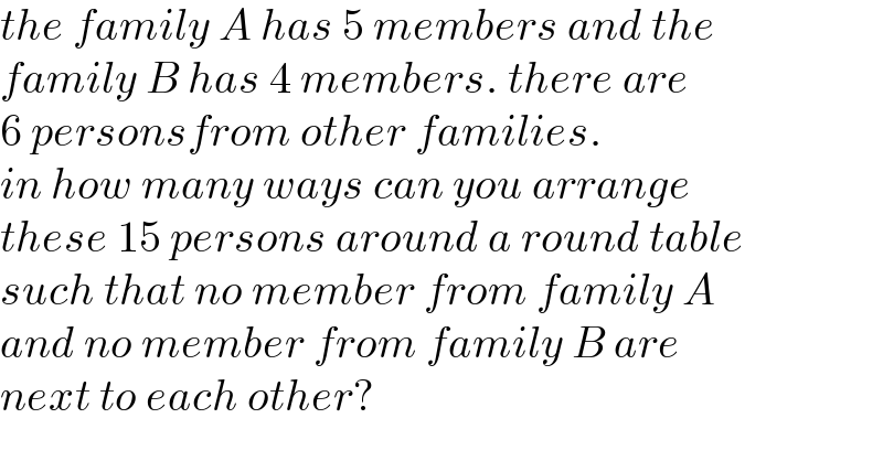 the family A has 4 members and the  family B has 5 members. there are   6 personsfrom other families.  in how many ways can you arrange  these 15 persons on a round table  such that no member from family A  no member from family B are next   to each other?  