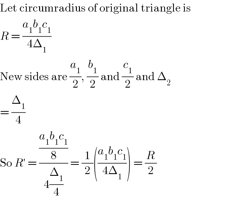 Let circumradius of original triangle is  R = ((a_1 b_1 c_1 )/(4Δ_1 ))  New sides are (a_1 /2), (b_1 /2) and (c_1 /2) and Δ_2   = (Δ_1 /4)  So R′ = (((a_1 b_1 c_1 )/8)/(4(Δ_1 /4))) = (1/2)(((a_1 b_1 c_1 )/(4Δ_1 ))) = (R/2)  