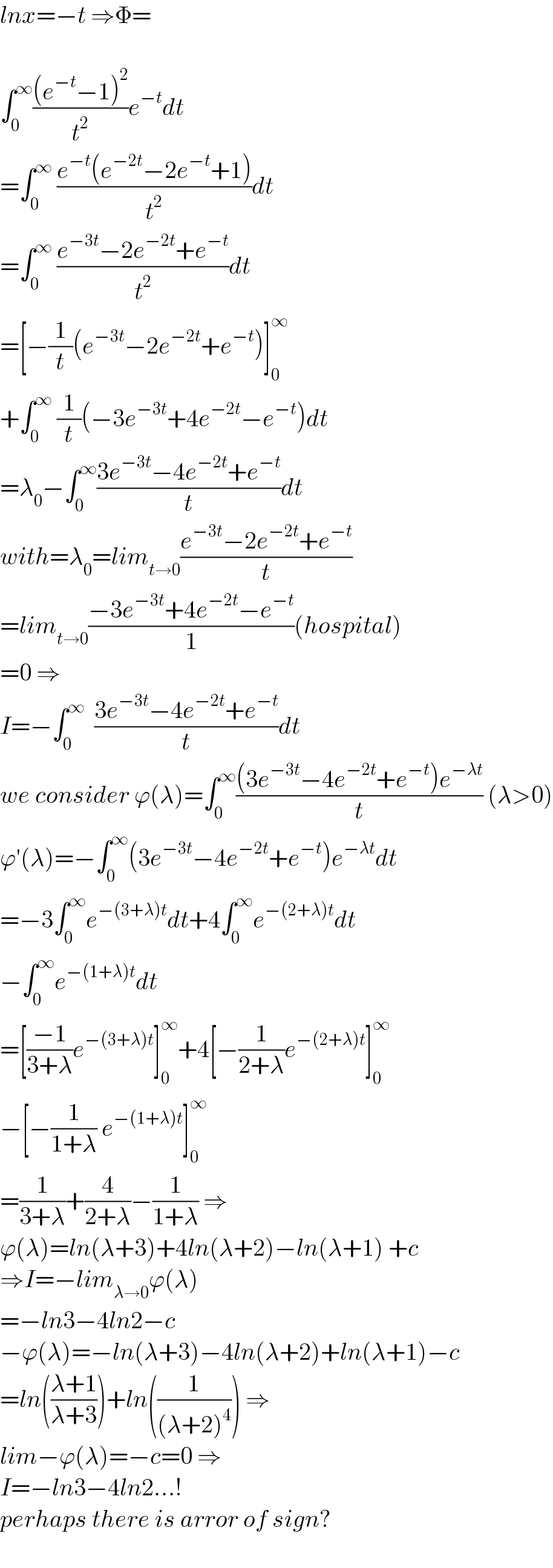 lnx=−t ⇒Φ=    ∫_0 ^∞ (((e^(−t) −1)^2 )/t^2 )e^(−t) dt  =∫_0 ^∞  ((e^(−t) (e^(−2t) −2e^(−t) +1))/t^2 )dt  =∫_0 ^∞  ((e^(−3t) −2e^(−2t) +e^(−t) )/t^2 )dt  =[−(1/t)(e^(−3t) −2e^(−2t) +e^(−t) )]_0 ^∞   +∫_0 ^∞  (1/t)(−3e^(−3t) +4e^(−2t) −e^(−t) )dt  =λ_0 −∫_0 ^∞ ((3e^(−3t) −4e^(−2t) +e^(−t) )/t)dt  with=λ_0 =lim_(t→0) ((e^(−3t) −2e^(−2t) +e^(−t) )/t)  =lim_(t→0) ((−3e^(−3t) +4e^(−2t) −e^(−t) )/1)(hospital)  =0 ⇒  I=−∫_0 ^∞   ((3e^(−3t) −4e^(−2t) +e^(−t) )/t)dt  we consider ϕ(λ)=∫_0 ^∞ (((3e^(−3t) −4e^(−2t) +e^(−t) )e^(−λt) )/t) (λ>0)  ϕ′(λ)=−∫_0 ^∞ (3e^(−3t) −4e^(−2t) +e^(−t) )e^(−λt) dt  =−3∫_0 ^∞ e^(−(3+λ)t) dt+4∫_0 ^∞ e^(−(2+λ)t) dt  −∫_0 ^∞ e^(−(1+λ)t) dt  =[((−1)/(3+λ))e^(−(3+λ)t) ]_0 ^∞ +4[−(1/(2+λ))e^(−(2+λ)t) ]_0 ^∞   −[−(1/(1+λ)) e^(−(1+λ)t) ]_0 ^∞   =(1/(3+λ))+(4/(2+λ))−(1/(1+λ)) ⇒  ϕ(λ)=ln(λ+3)+4ln(λ+2)−ln(λ+1) +c  ⇒I=−lim_(λ→0) ϕ(λ)  =−ln3−4ln2−c  −ϕ(λ)=−ln(λ+3)−4ln(λ+2)+ln(λ+1)−c  =ln(((λ+1)/(λ+3)))+ln((1/((λ+2)^4 ))) ⇒  lim−ϕ(λ)=−c=0 ⇒  I=−ln3−4ln2...!  perhaps there is arror of sign?  