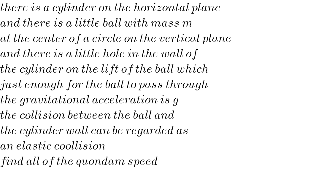 there is a cylinder on the horizontal plane  and there is a little ball with mass m  at the center of a circle on the vertical plane  and there is a little hole in the wall of  the cylinder on the lift of the ball which  just enough for the ball to pass through  the gravitational acceleration is g  the collision between the ball and  the cylinder wall can be regarded as  an elastic coollision  find all of the quondam speed  