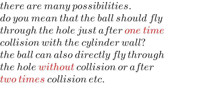 there are many possibilities.  do you mean that the ball should fly  through the hole just after one time   collision with the cylinder wall?  the ball can also directly fly through  the hole without collision or after  two times collision etc.  