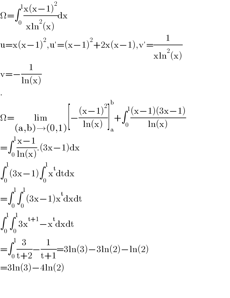 Ω=∫_0 ^1 ((x(x−1)^2 )/(xln^2 (x)))dx  u=x(x−1)^2 ,u′=(x−1)^2 +2x(x−1),v′=(1/(xln^2 (x)))  v=−(1/(ln(x)))  .  Ω=lim_((a,b)→(0,1)) [−(((x−1)^2 )/(ln(x)))]_a ^b +∫_0 ^1 (((x−1)(3x−1))/(ln(x)))  =∫_0 ^1 ((x−1)/(ln(x))).(3x−1)dx  ∫_0 ^1 (3x−1)∫_0 ^1 x^t dtdx  =∫_0 ^1 ∫_0 ^1 (3x−1)x^t dxdt  ∫_0 ^1 ∫_0 ^1 3x^(t+1) −x^t dxdt  =∫_0 ^1 (3/(t+2))−(1/(t+1))=3ln(3)−3ln(2)−ln(2)  =3ln(3)−4ln(2)      