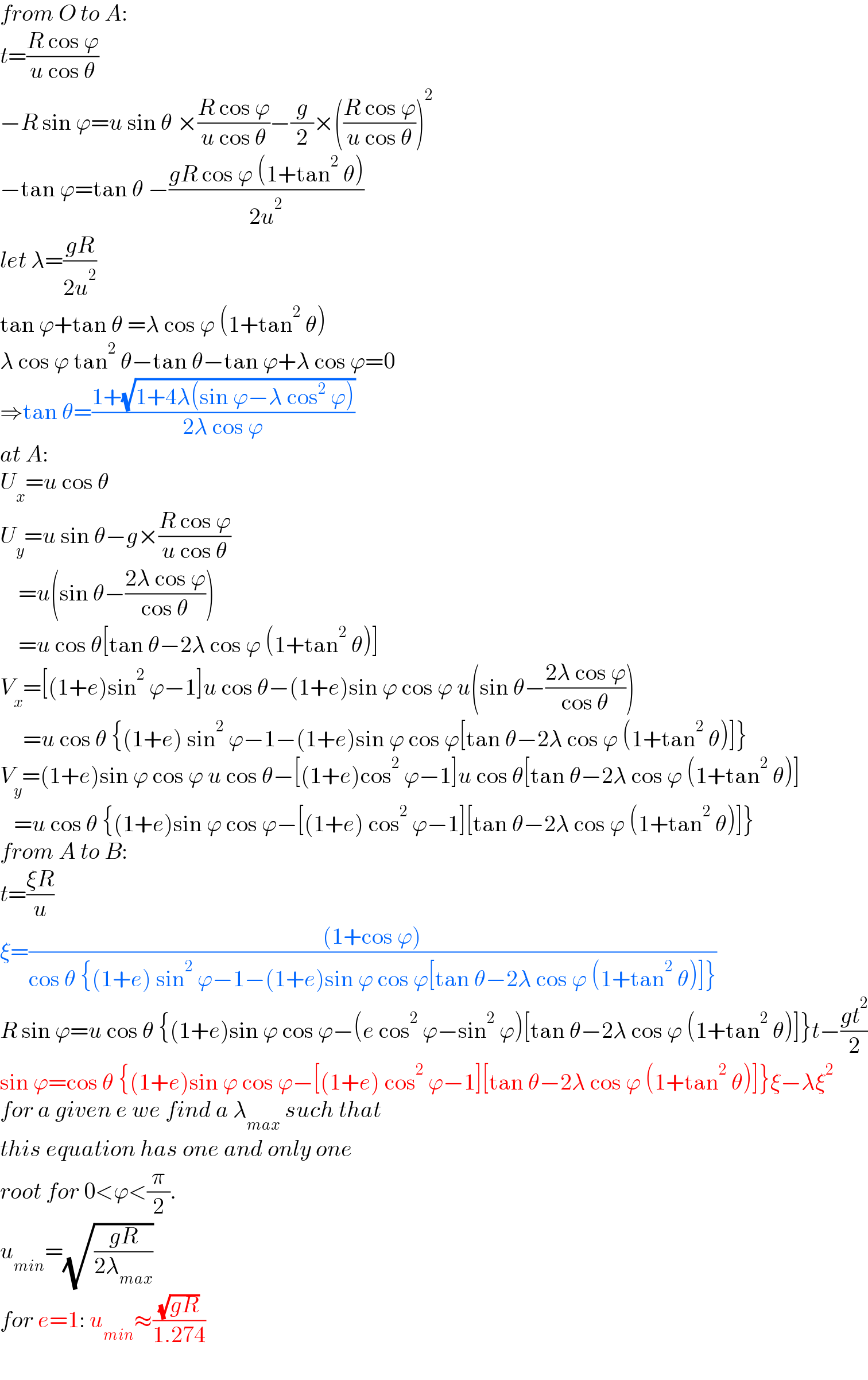 from O to A:  t=((R cos ϕ)/(u cos θ))  −R sin ϕ=u sin θ ×((R cos ϕ)/(u cos θ))−(g/2)×(((R cos ϕ)/(u cos θ)))^2   −tan ϕ=tan θ −((gR cos ϕ (1+tan^2  θ))/(2u^2 ))  let λ=((gR)/(2u^2 ))  tan ϕ+tan θ =λ cos ϕ (1+tan^2  θ)  λ cos ϕ tan^2  θ−tan θ−tan ϕ+λ cos ϕ=0  ⇒tan θ=((1+(√(1+4λ(sin ϕ−λ cos^2  ϕ))))/(2λ cos ϕ))  at A:  U_x =u cos θ  U_y =u sin θ−g×((R cos ϕ)/(u cos θ))      =u(sin θ−((2λ cos ϕ)/(cos θ)))      =u cos θ[tan θ−2λ cos ϕ (1+tan^2  θ)]  V_x =[(1+e)sin^2  ϕ−1]u cos θ−(1+e)sin ϕ cos ϕ u(sin θ−((2λ cos ϕ)/(cos θ)))       =u cos θ {(1+e) sin^2  ϕ−1−(1+e)sin ϕ cos ϕ[tan θ−2λ cos ϕ (1+tan^2  θ)]}  V_y =(1+e)sin ϕ cos ϕ u cos θ−[(1+e)cos^2  ϕ−1]u cos θ[tan θ−2λ cos ϕ (1+tan^2  θ)]     =u cos θ {(1+e)sin ϕ cos ϕ−[(1+e) cos^2  ϕ−1][tan θ−2λ cos ϕ (1+tan^2  θ)]}  from A to B:  t=((ξR)/u)  ξ=(((1+cos ϕ))/(cos θ {(1+e) sin^2  ϕ−1−(1+e)sin ϕ cos ϕ[tan θ−2λ cos ϕ (1+tan^2  θ)]}))  R sin ϕ=u cos θ {(1+e)sin ϕ cos ϕ−(e cos^2  ϕ−sin^2  ϕ)[tan θ−2λ cos ϕ (1+tan^2  θ)]}t−((gt^2 )/2)  sin ϕ=cos θ {(1+e)sin ϕ cos ϕ−[(1+e) cos^2  ϕ−1][tan θ−2λ cos ϕ (1+tan^2  θ)]}ξ−λξ^2   for a given e we find a λ_(max)  such that  this equation has one and only one   root for 0<ϕ<(π/2).  u_(min) =(√((gR)/(2λ_(max) )))  for e=1: u_(min) ≈((√(gR))/(1.274))  