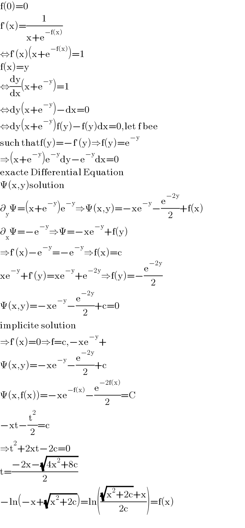 f(0)=0  f′(x)=(1/(x+e^(−f(x)) ))  ⇔f′(x)(x+e^(−f(x)) )=1  f(x)=y  ⇔(dy/dx)(x+e^(−y) )=1  ⇔dy(x+e^(−y) )−dx=0  ⇔dy(x+e^(−y) )f(y)−f(y)dx=0,let f bee  such thatf(y)=−f′(y)⇒f(y)=e^(−y)   ⇒(x+e^(−y) )e^(−y) dy−e^(−y) dx=0  exacte Differential Equation  Ψ(x,y)solution  ∂_y Ψ=(x+e^(−y) )e^(−y) ⇒Ψ(x,y)=−xe^(−y) −(e^(−2y) /2)+f(x)  ∂_x Ψ=−e^(−y) ⇒Ψ=−xe^(−y) +f(y)  ⇒f′(x)−e^(−y) =−e^(−y) ⇒f(x)=c  xe^(−y) +f′(y)=xe^(−y) +e^(−2y) ⇒f(y)=−(e^(−2y) /2)  Ψ(x,y)=−xe^(−y) −(e^(−2y) /2)+c=0  implicite solution  ⇒f′(x)=0⇒f=c,−xe^(−y) +  Ψ(x,y)=−xe^(−y) −(e^(−2y) /2)+c  Ψ(x,f(x))=−xe^(−f(x)) −(e^(−2f(x)) /2)=C  −xt−(t^2 /2)=c  ⇒t^2 +2xt−2c=0  t=((−2x−(√(4x^2 +8c)))/2)  −ln(−x+(√(x^2 +2c)))=ln((((√(x^2 +2c))+x)/(2c)))=f(x)    
