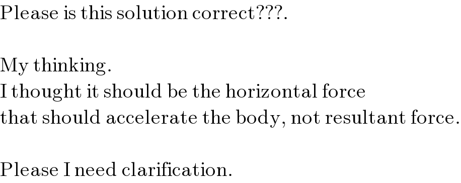 Please is this solution correct???.    My thinking.  I thought it should be the horizontal force  that should accelerate the body, not resultant force.    Please I need clarification.  