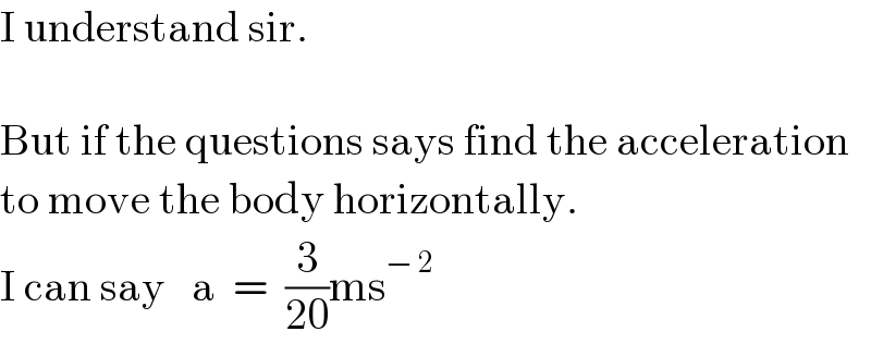 I understand sir.    But if the questions says find the acceleration  to move the body horizontally.  I can say   a  =  (3/(20))ms^(− 2)   