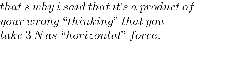 that′s why i said that it′s a product of  your wrong “thinking” that you  take 3 N as “horizontal” force.  