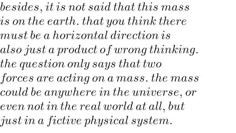 besides, it is not said that this mass  is on the earth. that you think there  must be a horizontal direction is   also just a product of wrong thinking.  the question only says that two  forces are acting on a mass. the mass  could be anywhere in the universe, or  even not in the real world at all, but   just in a fictive physical system.  