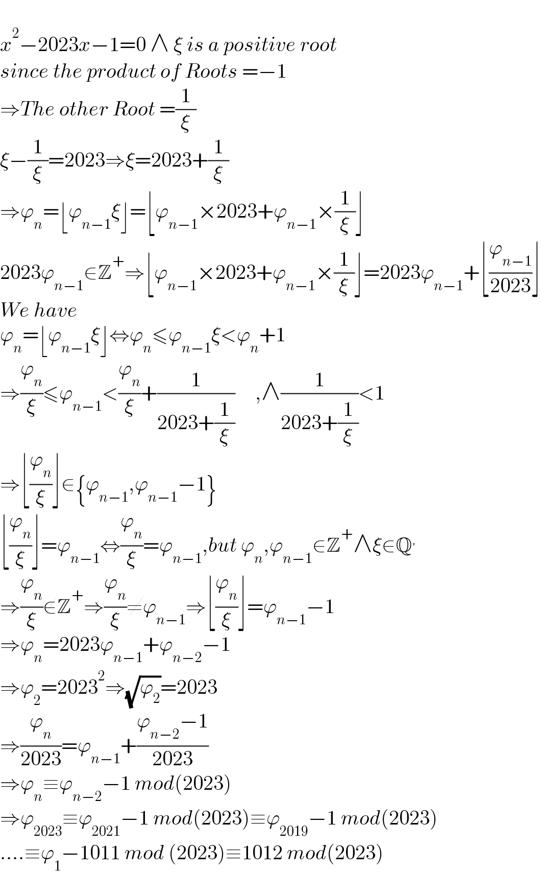   x^2 −2023x−1=0 ∧ ξ is a positive root   since the product of Roots =−1  ⇒The other Root =(1/ξ)  ξ−(1/ξ)=2023⇒ξ=2023+(1/ξ)  ⇒ϕ_n =⌊ϕ_(n−1) ξ⌋=⌊ϕ_(n−1) ×2023+ϕ_(n−1) ×(1/ξ)⌋  2023ϕ_(n−1) ∈Z^+ ⇒⌊ϕ_(n−1) ×2023+ϕ_(n−1) ×(1/ξ)⌋=2023ϕ_(n−1) +⌊(ϕ_(n−1) /(2023))⌋  We have  ϕ_n =⌊ϕ_(n−1) ξ⌋⇔ϕ_n ≤ϕ_(n−1) ξ<ϕ_n +1  ⇒(ϕ_n /ξ)≤ϕ_(n−1) <(ϕ_n /ξ)+(1/(2023+(1/ξ)))     ,∧(1/(2023+(1/ξ)))<1  ⇒⌊(ϕ_n /ξ)⌋∈{ϕ_(n−1) ,ϕ_(n−1) −1}  ⌊(ϕ_n /ξ)⌋=ϕ_(n−1) ⇔(ϕ_n /ξ)=ϕ_(n−1) ,but ϕ_n ,ϕ_(n−1) ∈Z^+ ∧ξ∈Q^′   ⇒(ϕ_n /ξ)∉Z^+ ⇒(ϕ_n /ξ)≠ϕ_(n−1) ⇒⌊(ϕ_n /ξ)⌋=ϕ_(n−1) −1  ⇒ϕ_n =2023ϕ_(n−1) +ϕ_(n−2) −1  ⇒ϕ_2 =2023^2 ⇒(√ϕ_2 )=2023  ⇒(ϕ_n /(2023))=ϕ_(n−1) +((ϕ_(n−2) −1)/(2023))  ⇒ϕ_n ≡ϕ_(n−2) −1 mod(2023)  ⇒ϕ_(2023) ≡ϕ_(2021) −1 mod(2023)≡ϕ_(2019) −1 mod(2023)  ....≡ϕ_1 −1011 mod (2023)≡1012 mod(2023)  