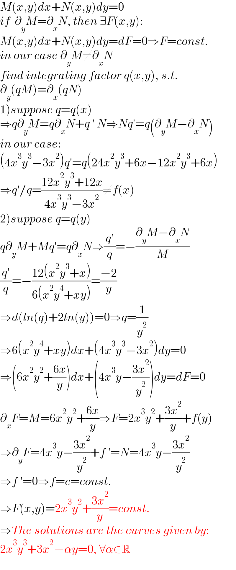 M(x,y)dx+N(x,y)dy=0  if  ∂_y M=∂_x N, then ∃F(x,y):  M(x,y)dx+N(x,y)dy=dF=0⇒F=const.  in our case ∂_y M≠∂_x N  find integrating factor q(x,y), s.t.  ∂_y (qM)=∂_x (qN)  1)suppose q=q(x)  ⇒q∂_y M=q∂_x N+q ′ N⇒Nq′=q(∂_y M−∂_x N)  in our case:  (4x^3 y^3 −3x^2 )q′=q(24x^2 y^3 +6x−12x^2 y^3 +6x)  ⇒q′/q=((12x^2 y^3 +12x)/(4x^3 y^3 −3x^2 ))≠f(x)  2)suppose q=q(y)  q∂_y M+Mq′=q∂_x N⇒((q′)/q)=−((∂_y M−∂_x N)/M)  ((q′)/q)=−((12(x^2 y^3 +x))/(6(x^2 y^4 +xy)))=((−2)/y)  ⇒d(ln(q)+2ln(y))=0⇒q=(1/y^2 )  ⇒6(x^2 y^4 +xy)dx+(4x^3 y^3 −3x^2 )dy=0  ⇒(6x^2 y^2 +((6x)/y))dx+(4x^3 y−((3x^2 )/y^2 ))dy=dF=0  ∂_x F=M=6x^2 y^2 +((6x)/y)⇒F=2x^3 y^2 +((3x^2 )/y)+f(y)  ⇒∂_y F=4x^3 y−((3x^2 )/y^2 )+f ′=N=4x^3 y−((3x^2 )/y^2 )  ⇒f ′=0⇒f=c=const.  ⇒F(x,y)=2x^3 y^2 +((3x^2 )/y)=const.  ⇒The solutions are the curves given by:  2x^3 y^3 +3x^2 −αy=0, ∀α∈R  